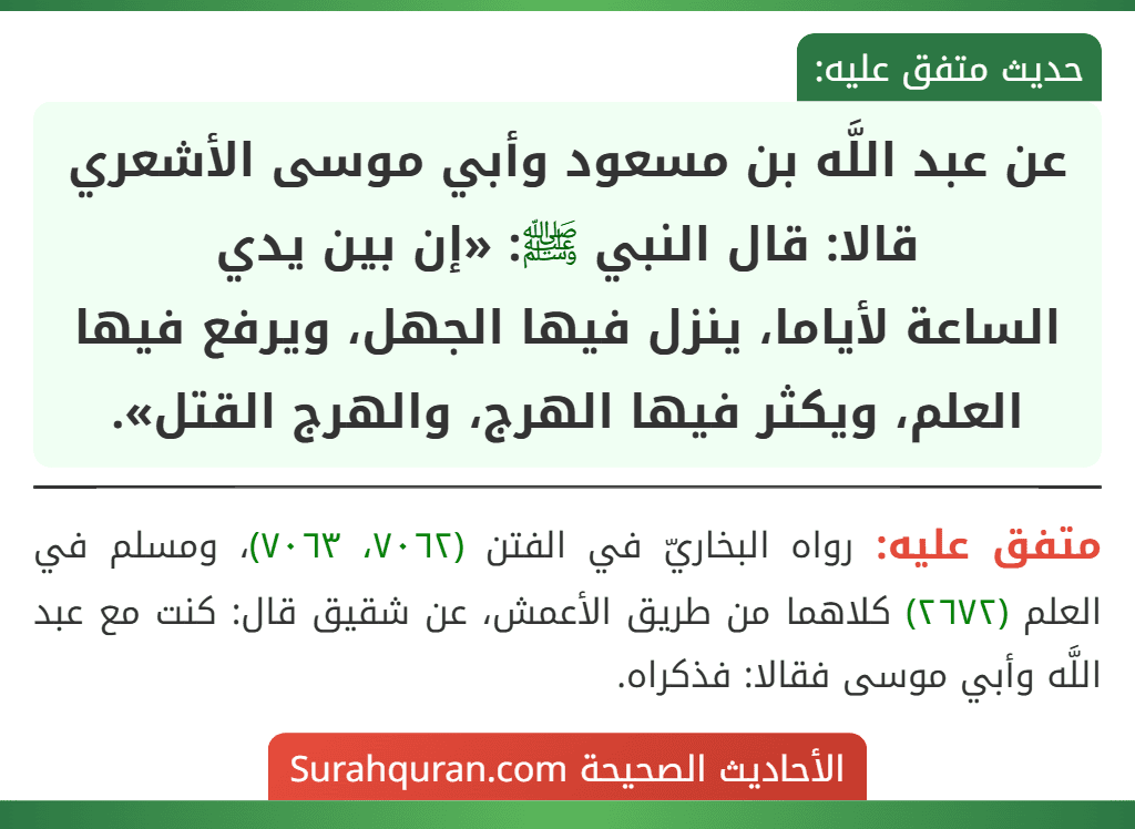 عن عبد اللَّه بن مسعود وأبي موسى الأشعري قالا: قال النبي ﷺ: «إن بين يدي
الساعة لأياما، ينزل فيها الجهل، ويرفع فيها العلم، ويكثر فيها الهرج، والهرج القتل».