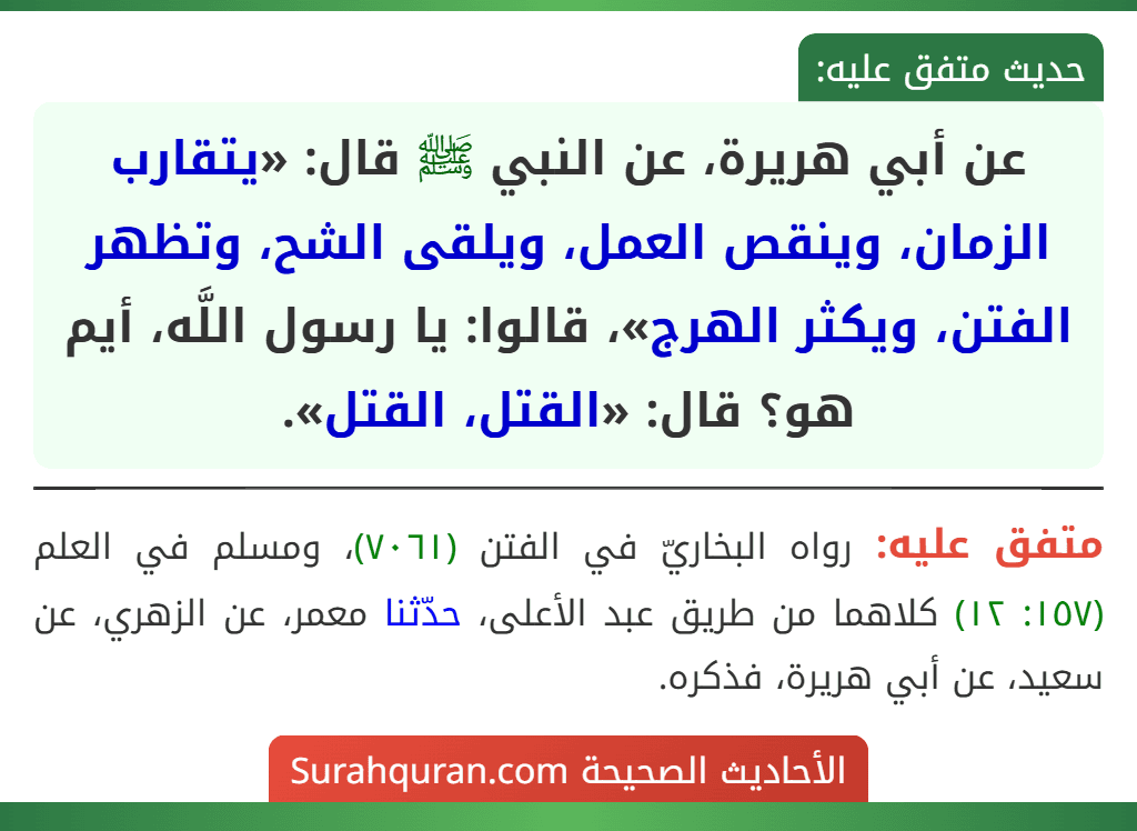عن أبي هريرة، عن النبي ﷺ قال: «يتقارب الزمان، وينقص العمل، ويلقى الشح، وتظهر الفتن، ويكثر الهرج»، قالوا: يا رسول اللَّه، أيم هو؟ قال: «القتل، القتل».