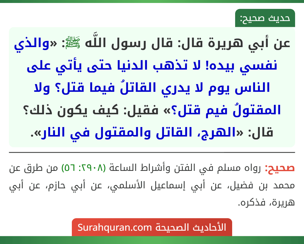 عن أبي هريرة قال: قال رسول اللَّه ﷺ: «والذي نفسي بيده! لا تذهب الدنيا حتى يأتي على الناس يوم لا يدري القاتلُ فيما قتل؟ ولا المقتولُ فيم قتل؟» فقيل: كيف يكون ذلك؟ قال: «الهرج، القاتل والمقتول في النار».