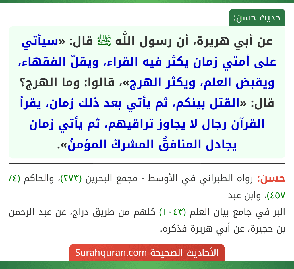عن أبي هريرة، أن رسول اللَّه ﷺ قال: «سيأتي على أمتي زمان يكثر فيه القراء، ويقلّ الفقهاء، ويقبض العلم، ويكثر الهرج»، قالوا: وما الهرج؟ قال: «القتل بينكم، ثم يأتي بعد ذلك زمان، يقرأ القرآن رجال لا يجاوز تراقيهم، ثم يأتي زمان يجادل المنافقُ المشركُ المؤمنُ». عن أبي هريرة، أن رسول اللَّه ﷺ قال: «سيأتي على أمتي زمان يكثر فيه القراء، ويقلّ الفقهاء، ويقبض العلم، ويكثر الهرج»، قالوا: وما الهرج؟ قال: «القتل بينكم، ثم يأتي بعد ذلك زمان، يقرأ القرآن رجال لا يجاوز تراقيهم، ثم يأتي زمان يجادل المنافقُ المشركُ المؤمنُ».