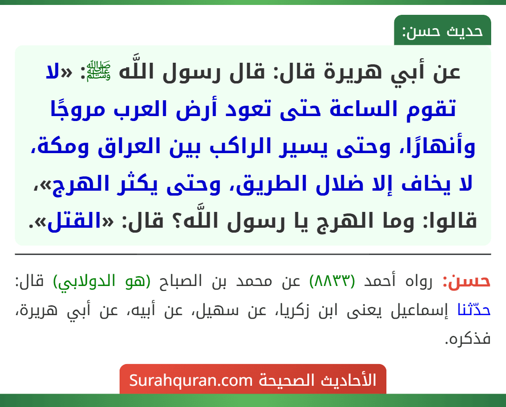 عن أبي هريرة قال: قال رسول اللَّه ﷺ: «لا تقوم الساعة حتى تعود أرض العرب مروجًا وأنهارًا، وحتى يسير الراكب بين العراق ومكة، لا يخاف إلا ضلال الطريق، وحتى يكثر الهرج»، قالوا: وما الهرج يا رسول اللَّه؟ قال: «القتل».