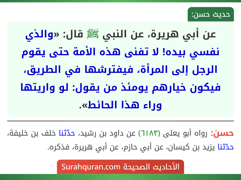 عن أبي هريرة، عن النبي ﷺ قال: «والذي نفسي بيده! لا تفنى هذه الأمة حتى يقوم الرجل إلى المرأة، فيفترشها في الطريق، فيكون خيارهم يومئذ من يقول: لو واريتها وراء هذا الحائط». عن أبي هريرة، عن النبي ﷺ قال: «والذي نفسي بيده! لا تفنى هذه الأمة حتى يقوم الرجل إلى المرأة، فيفترشها في الطريق، فيكون خيارهم يومئذ من يقول: لو واريتها وراء هذا الحائط».