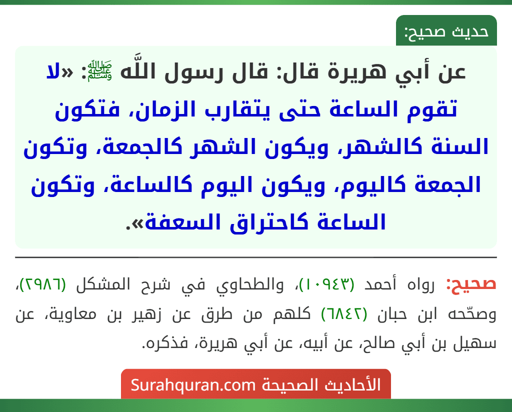 عن أبي هريرة قال: قال رسول اللَّه ﷺ: «لا تقوم الساعة حتى يتقارب الزمان، فتكون السنة كالشهر، ويكون الشهر كالجمعة، وتكون الجمعة كاليوم، ويكون اليوم كالساعة، وتكون الساعة كاحتراق السعفة». عن أبي هريرة قال: قال رسول اللَّه ﷺ: «لا تقوم الساعة حتى يتقارب الزمان، فتكون السنة كالشهر، ويكون الشهر كالجمعة، وتكون الجمعة كاليوم، ويكون اليوم كالساعة، وتكون الساعة كاحتراق السعفة».
