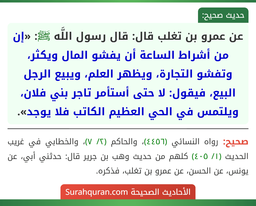 عن عمرو بن تغلب قال: قال رسول اللَّه ﷺ: «إن من أشراط الساعة أن يفشو المال ويكثر، وتفشو التجارة، ويظهر العلم، ويبيع الرجل البيع، فيقول: لا حتى أستأمر تاجر بني فلان، ويلتمس في الحي العظيم الكاتب فلا يوجد».
