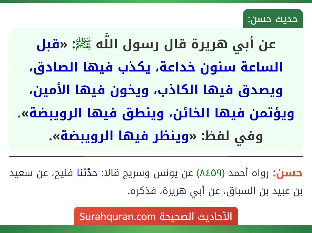 عن أبي هريرة قال رسول اللَّه ﷺ: «قبل الساعة سنون خداعة، يكذب فيها الصادق، ويصدق فيها الكاذب، ويخون فيها الأمين، ويؤتمن فيها الخائن، وينطق فيها الرويبضة».
وفي لفظ: «وينظر فيها الرويبضة».