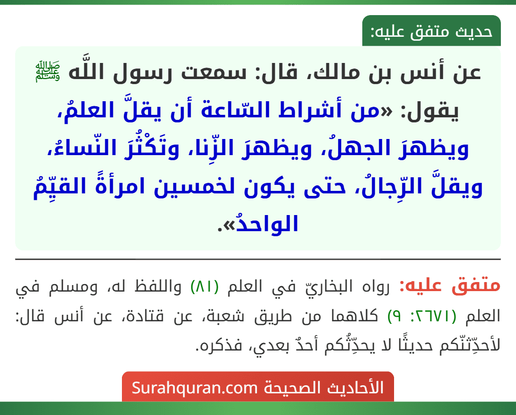 عن أنس بن مالك، قال: سمعت رسول اللَّه ﷺ يقول: «من أشراط السّاعة أن يقلَّ العلمُ، ويظهرَ الجهلُ، ويظهرَ الزِّنا، وتَكْثُرَ النّساءُ، ويقلَّ الرِّجالُ، حتى يكون لخمسين امرأةً القيِّمُ الواحدُ».