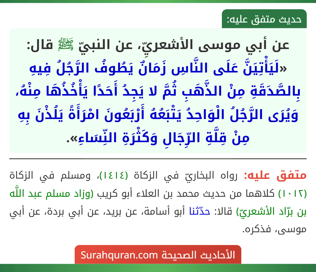 عن أبي موسى الأشعريِّ، عن النبيّ ﷺ قال: «لَيَأْتِيَنَّ عَلَى النَّاسِ زَمَانٌ يَطُوفُ الرَّجُلُ فِيهِ بِالصَّدَقَةِ مِنْ الذَّهَبِ ثُمَّ لا يَجِدُ أَحَدًا يَأْخُذُهَا مِنْهُ، وَيُرَى الرَّجُلُ الْوَاحِدُ يَتْبَعُهُ أَرْبَعُونَ امْرَأَةً يَلُذْنَ بِهِ مِنْ قِلَّةِ الرِّجَالِ وَكَثْرَةِ النِّسَاءِ».