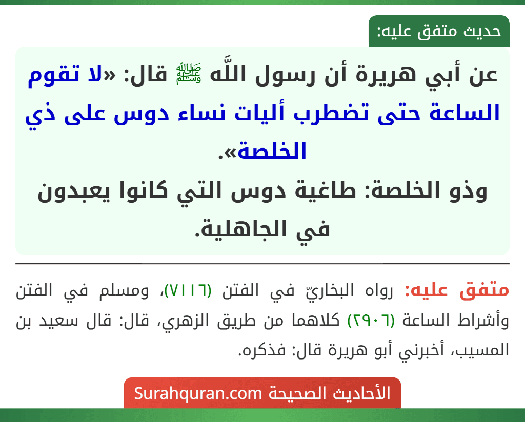 عن أبي هريرة أن رسول اللَّه ﷺ قال: «لا تقوم الساعة حتى تضطرب أليات نساء دوس على ذي الخلصة».
وذو الخلصة: طاغية دوس التي كانوا يعبدون في الجاهلية. عن أبي هريرة أن رسول اللَّه ﷺ قال: «لا تقوم الساعة حتى تضطرب أليات نساء دوس على ذي الخلصة».
وذو الخلصة: طاغية دوس التي كانوا يعبدون في الجاهلية.