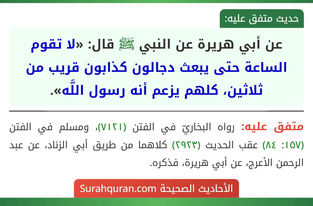عن أبي هريرة عن النبي ﷺ قال: «لا تقوم الساعة حتى يبعث دجالون كذابون قريب من ثلاثين، كلهم يزعم أنه رسول اللَّه». عن أبي هريرة عن النبي ﷺ قال: «لا تقوم الساعة حتى يبعث دجالون كذابون قريب من ثلاثين، كلهم يزعم أنه رسول اللَّه».