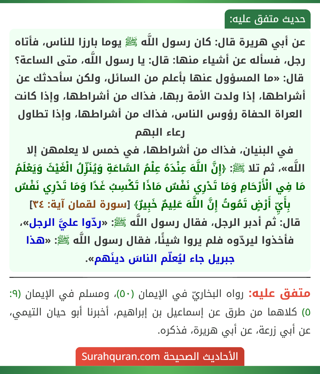 عن أبي هريرة قال: كان رسول اللَّه ﷺ يوما بارزا للناس، فأتاه رجل، فسأله عن أشياء منها: قال: يا رسول اللَّه، متى الساعة؟ قال: «ما المسؤول عنها بأعلم من السائل، ولكن سأحدثك عن أشراطها، إذا ولدت الأمة ربها، فذاك من أشراطها، وإذا كانت العراة الحفاة رؤوس الناس، فذاك من أشراطها، وإذا تطاول رعاء البهم
في البنيان، فذاك من أشراطها، في خمس لا يعلمهن إلا اللَّه»، ثم تلا ﷺ: ﴿إِنَّ اللَّهَ عِنْدَهُ عِلْمُ السَّاعَةِ وَيُنَزِّلُ الْغَيْثَ وَيَعْلَمُ مَا فِي الْأَرْحَامِ وَمَا تَدْرِي نَفْسٌ مَاذَا تَكْسِبُ غَدًا وَمَا تَدْرِي نَفْسٌ بِأَيِّ أَرْضٍ تَمُوتُ إِنَّ اللَّهَ عَلِيمٌ خَبِيرٌ﴾ [سورة لقمان آية: ٣٤]
قال: ثم أدبر الرجل، فقال رسول اللَّه ﷺ: «ردّوا عليَّ الرجل»، فأخذوا ليردّوه فلم يروا شيئًا، فقال رسول اللَّه ﷺ: «هذا جبريل جاء ليُعلّم الناسَ دينَهم».