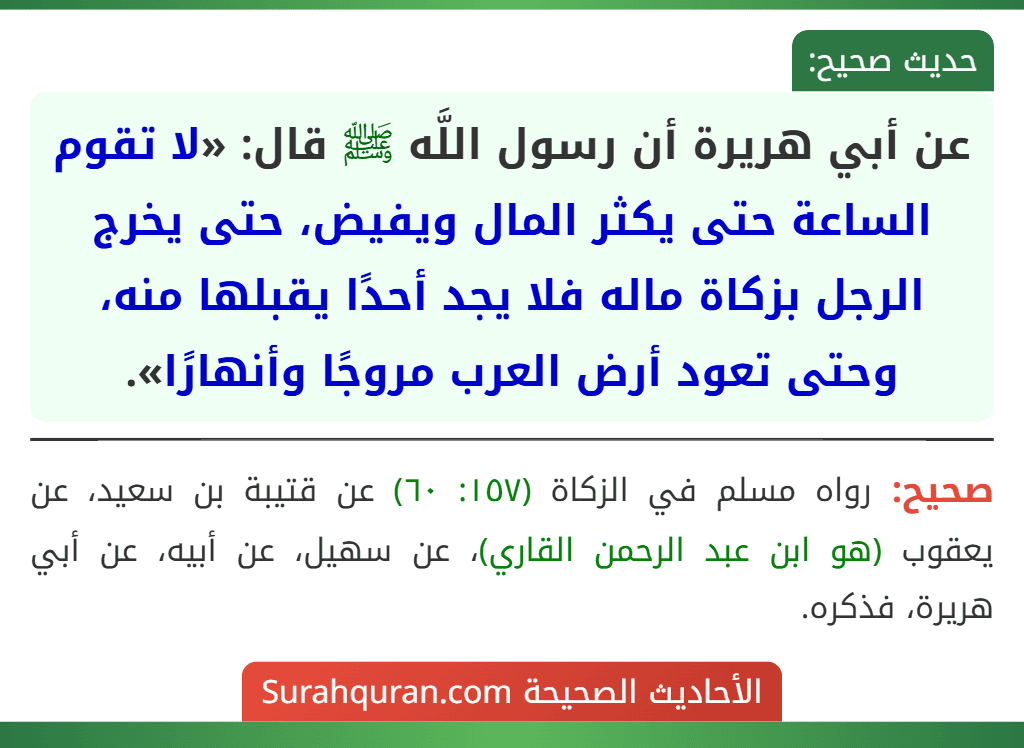 عن أبي هريرة أن رسول اللَّه ﷺ قال: «لا تقوم الساعة حتى يكثر المال ويفيض، حتى يخرج الرجل بزكاة ماله فلا يجد أحدًا يقبلها منه، وحتى تعود أرض العرب مروجًا وأنهارًا».