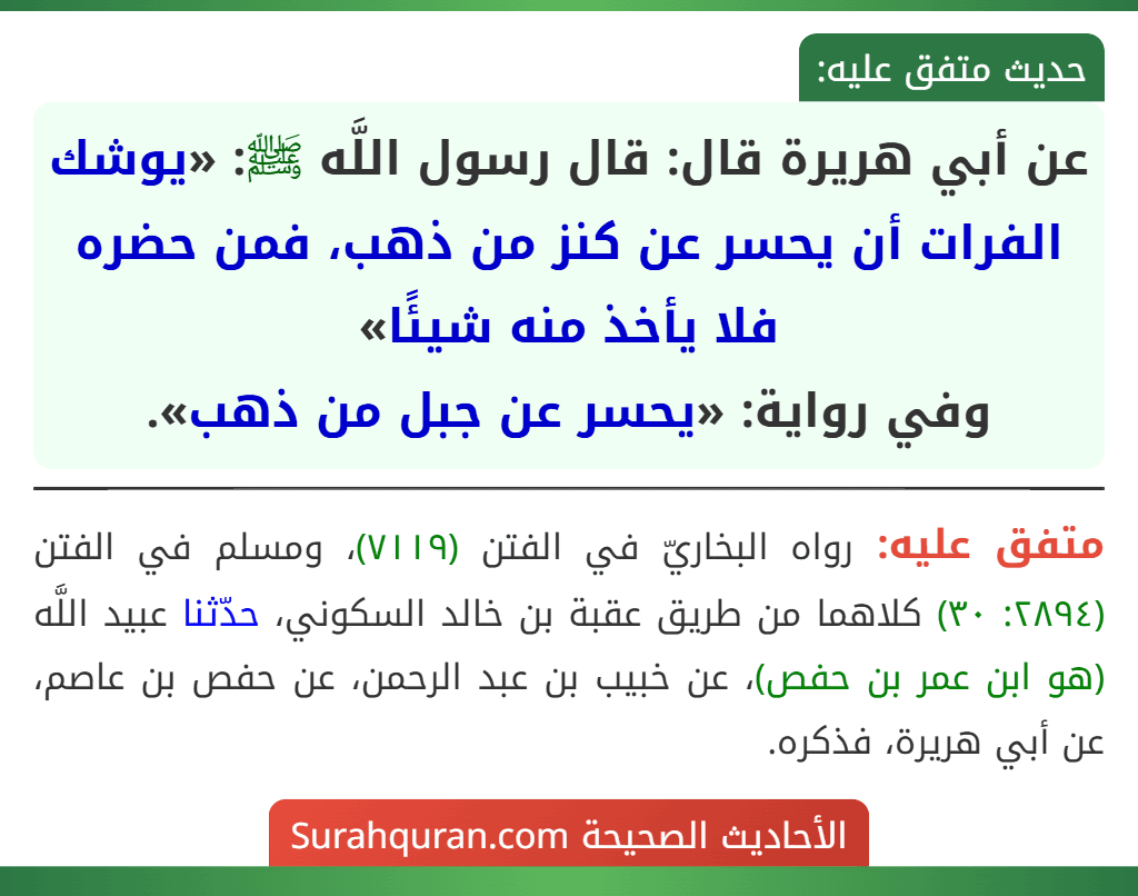 عن أبي هريرة قال: قال رسول اللَّه ﷺ: «يوشك الفرات أن يحسر عن كنز من ذهب، فمن حضره فلا يأخذ منه شيئًا»
وفي رواية: «يحسر عن جبل من ذهب».