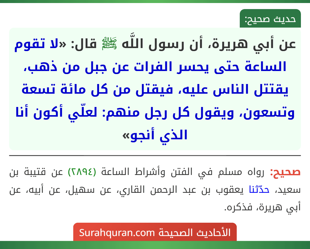 عن أبي هريرة، أن رسول اللَّه ﷺ قال: «لا تقوم الساعة حتى يحسر الفرات عن جبل من ذهب، يقتتل الناس عليه، فيقتل من كل مائة تسعة وتسعون، ويقول كل رجل منهم: لعلّي أكون أنا الذي أنجو»