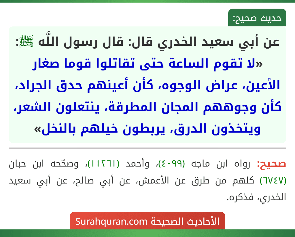 عن أبي سعيد الخدري قال: قال رسول اللَّه ﷺ: «لا تقوم الساعة حتى تقاتلوا قوما صغار الأعين، عراض الوجوه، كأن أعينهم حدق الجراد، كأن وجوههم المجان المطرقة، ينتعلون الشعر، ويتخذون الدرق، يربطون خيلهم بالنخل»