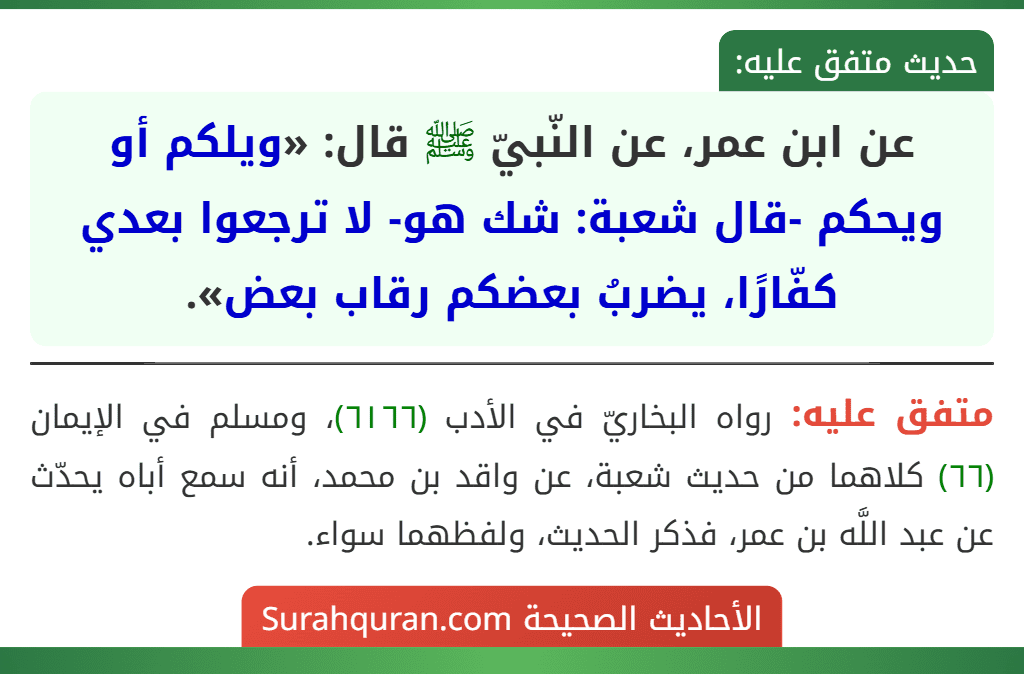 عن ابن عمر، عن النّبيّ ﷺ قال: «ويلكم أو ويحكم -قال شعبة: شك هو- لا ترجعوا بعدي كفّارًا، يضربُ بعضكم رقاب بعض». عن ابن عمر، عن النّبيّ ﷺ قال: «ويلكم أو ويحكم -قال شعبة: شك هو- لا ترجعوا بعدي كفّارًا، يضربُ بعضكم رقاب بعض».