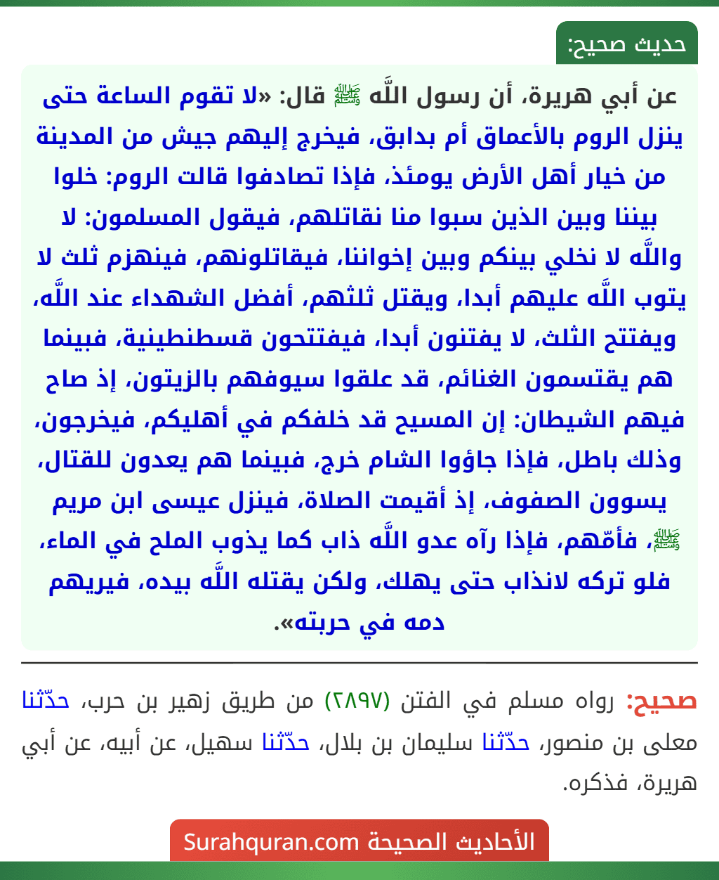 عن أبي هريرة، أن رسول اللَّه ﷺ قال: «لا تقوم الساعة حتى ينزل الروم بالأعماق أم بدابق، فيخرج إليهم جيش من المدينة من خيار أهل الأرض يومئذ، فإذا تصادفوا قالت الروم: خلوا بيننا وبين الذين سبوا منا نقاتلهم، فيقول المسلمون: لا واللَّه لا نخلي بينكم وبين إخواننا، فيقاتلونهم، فينهزم ثلث لا يتوب اللَّه عليهم أبدا، ويقتل ثلثهم، أفضل الشهداء عند اللَّه، ويفتتح الثلث، لا يفتنون أبدا، فيفتتحون قسطنطينية، فبينما هم يقتسمون الغنائم، قد علقوا سيوفهم بالزيتون، إذ صاح فيهم الشيطان: إن المسيح قد خلفكم في أهليكم، فيخرجون، وذلك باطل، فإذا جاؤوا الشام خرج، فبينما هم يعدون للقتال، يسوون الصفوف، إذ أقيمت الصلاة، فينزل عيسى ابن مريم ﷺ، فأمّهم، فإذا رآه عدو اللَّه ذاب كما يذوب الملح في الماء، فلو تركه لانذاب حتى يهلك، ولكن يقتله اللَّه بيده، فيريهم دمه في حربته».