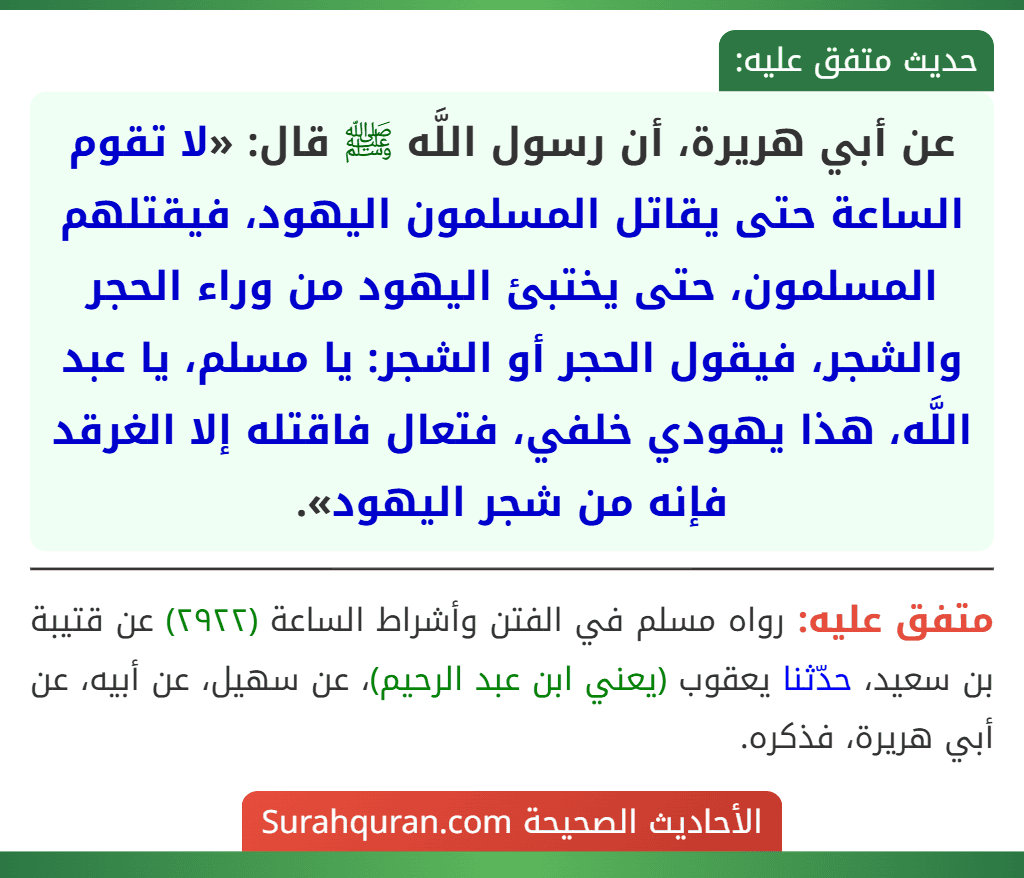 عن أبي هريرة، أن رسول اللَّه ﷺ قال: «لا تقوم الساعة حتى يقاتل المسلمون اليهود، فيقتلهم المسلمون، حتى يختبئ اليهود من وراء الحجر والشجر، فيقول الحجر أو الشجر: يا مسلم، يا عبد اللَّه، هذا يهودي خلفي، فتعال فاقتله إلا الغرقد فإنه من شجر اليهود». عن أبي هريرة، أن رسول اللَّه ﷺ قال: «لا تقوم الساعة حتى يقاتل المسلمون اليهود، فيقتلهم المسلمون، حتى يختبئ اليهود من وراء الحجر والشجر، فيقول الحجر أو الشجر: يا مسلم، يا عبد اللَّه، هذا يهودي خلفي، فتعال فاقتله إلا الغرقد فإنه من شجر اليهود».