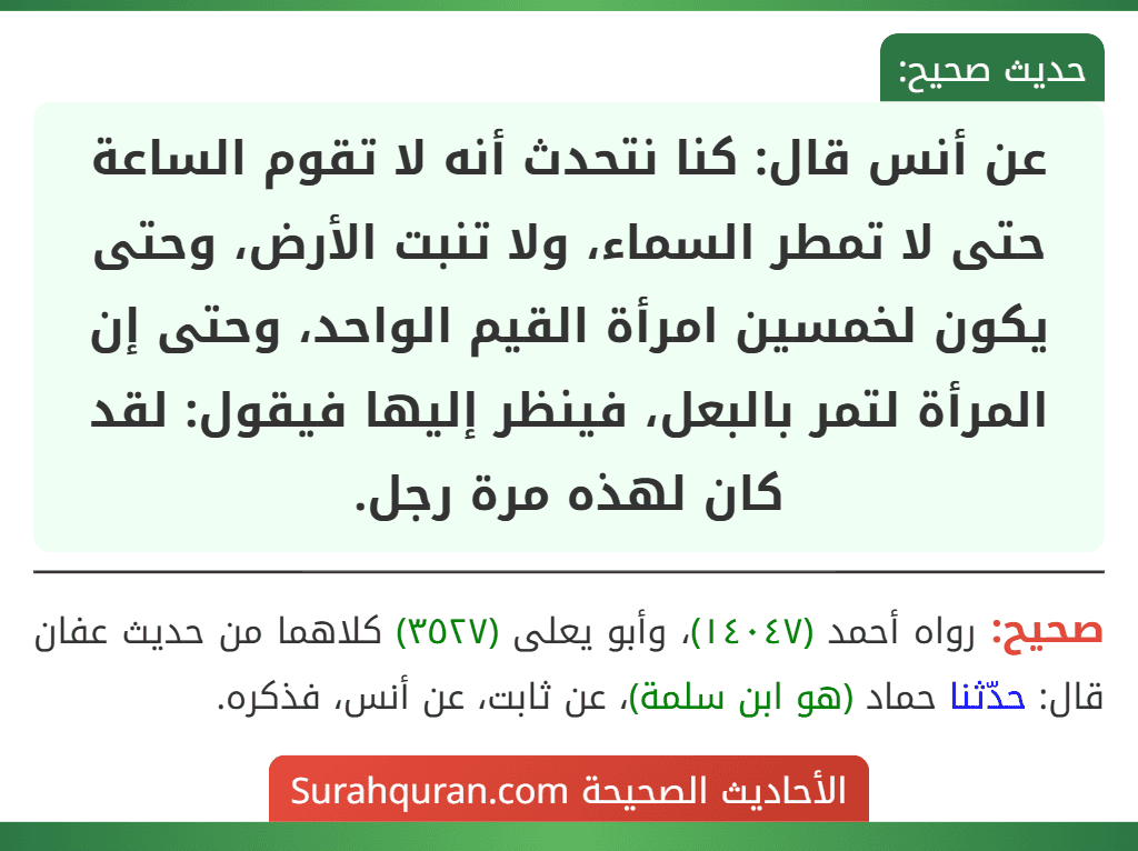 عن أنس قال: كنا نتحدث أنه لا تقوم الساعة حتى لا تمطر السماء، ولا تنبت الأرض، وحتى يكون لخمسين امرأة القيم الواحد، وحتى إن المرأة لتمر بالبعل، فينظر إليها فيقول: لقد كان لهذه مرة رجل.