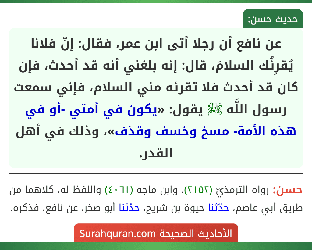 عن نافع أن رجلا أتى ابن عمر، فقال: إنّ فلانا يُقرِئُك السلامَ، قال: إنه بلغني أنه قد أحدث، فإن كان قد أحدث فلا تقرئه مني السلام، فإني سمعت رسول اللَّه ﷺ يقول: «يكون في أمتي -أو في هذه الأمة- مسخ وخسف وقذف»، وذلك في أهل القدر.