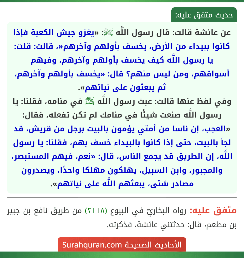 عن عائشة قالت: قال رسول اللَّه ﷺ: «يغزو جيش الكعبة فإذا كانوا ببيداء من الأرض، يخسف بأولهم وآخرهم«، قالت: قلت: يا رسول اللَّه كيف يخسف بأولهم وآخرهم، وفيهم أسواقهم، ومن ليس منهم؟ قال: «يخسف بأولهم وآخرهم، ثم يبعثون على نياتهم».
وفي لفظ عنها قالت: عبث رسول اللَّه ﷺ في منامه، فقلنا: يا رسول اللَّه صنعت شيئًا في منامك لم تكن تفعله، فقال: «العجب، إن ناسا من أمتي يؤمون بالبيت برجل من قريش، قد لجأ بالبيت، حتى إذا كانوا بالبيداء خسف بهم، فقلنا: يا رسول اللَّه، إن الطريق قد يجمع الناس، قال: «نعم، فيهم المستبصر، والمجبور، وابن السبيل، يهلكون مهلكا واحدًا، ويصدرون مصادر شتى، يبعثهم اللَّه على نياتهم».