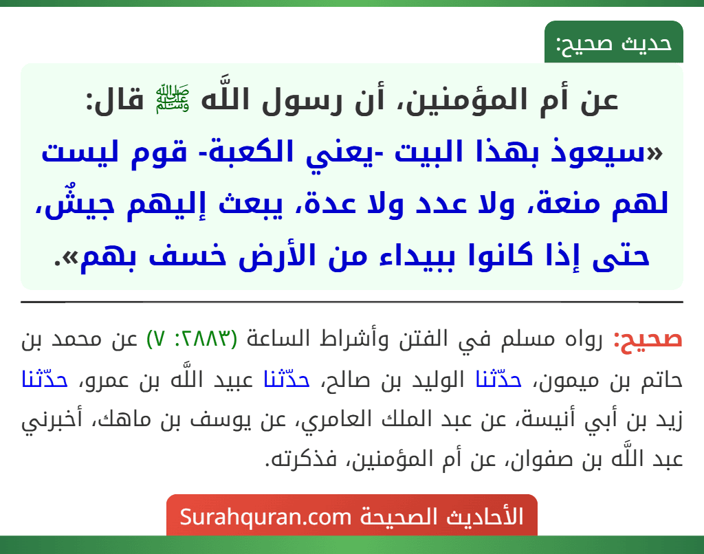 عن أم المؤمنين، أن رسول اللَّه ﷺ قال: «سيعوذ بهذا البيت -يعني الكعبة- قوم ليست لهم منعة، ولا عدد ولا عدة، يبعث إليهم جيشٌ، حتى إذا كانوا ببيداء من الأرض خسف بهم».
