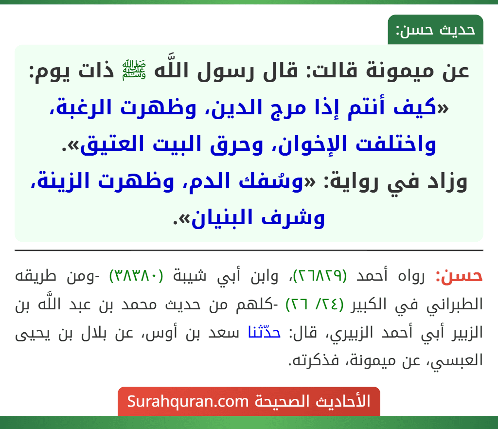 عن ميمونة قالت: قال رسول اللَّه ﷺ ذات يوم: «كيف أنتم إذا مرج الدين، وظهرت الرغبة، واختلفت الإخوان، وحرق البيت العتيق».
وزاد في رواية: «وسُفك الدم، وظهرت الزينة، وشرف البنيان». عن ميمونة قالت: قال رسول اللَّه ﷺ ذات يوم: «كيف أنتم إذا مرج الدين، وظهرت الرغبة، واختلفت الإخوان، وحرق البيت العتيق».
وزاد في رواية: «وسُفك الدم، وظهرت الزينة، وشرف البنيان».