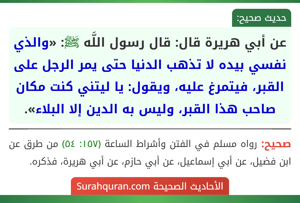عن أبي هريرة قال: قال رسول اللَّه ﷺ: «والذي نفسي بيده لا تذهب الدنيا حتى يمر الرجل على القبر، فيتمرغ عليه، ويقول: يا ليتني كنت مكان صاحب هذا القبر، وليس به الدين إلا البلاء».