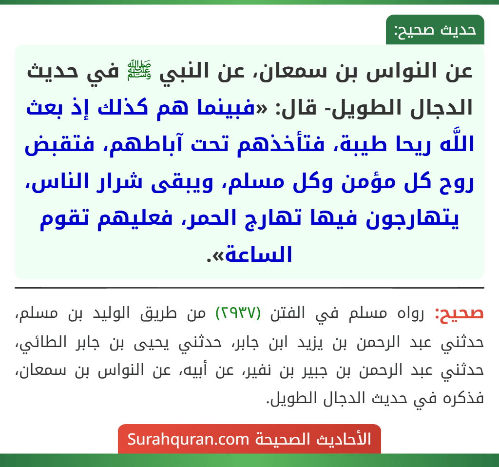 عن النواس بن سمعان، عن النبي ﷺ في حديث الدجال الطويل- قال: «فبينما هم كذلك إذ بعث اللَّه ريحا طيبة، فتأخذهم تحت آباطهم، فتقبض روح كل مؤمن وكل مسلم، ويبقى شرار الناس، يتهارجون فيها تهارج الحمر، فعليهم تقوم الساعة».