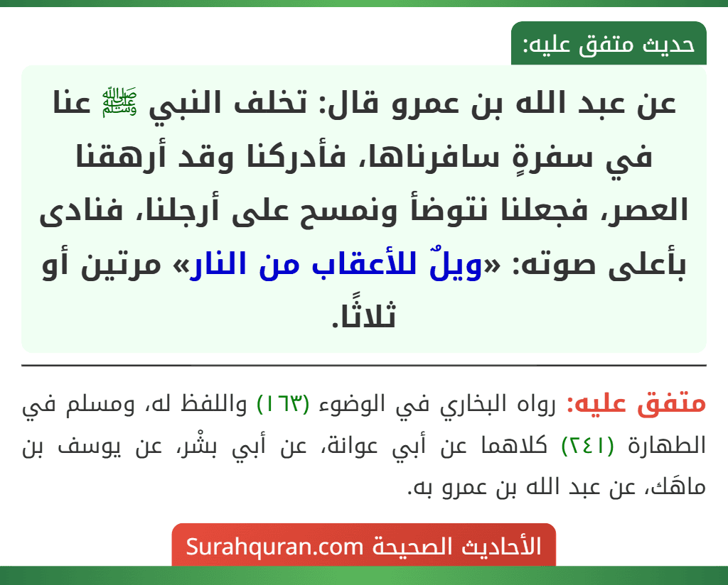 عن عبد الله بن عمرو قال: تخلف النبي ﷺ عنا في سفرةٍ سافرناها، فأدركنا وقد أرهقنا العصر، فجعلنا نتوضأ ونمسح على أرجلنا، فنادى بأعلى صوته: «ويلٌ للأعقاب من النار» مرتين أو ثلاثًا.