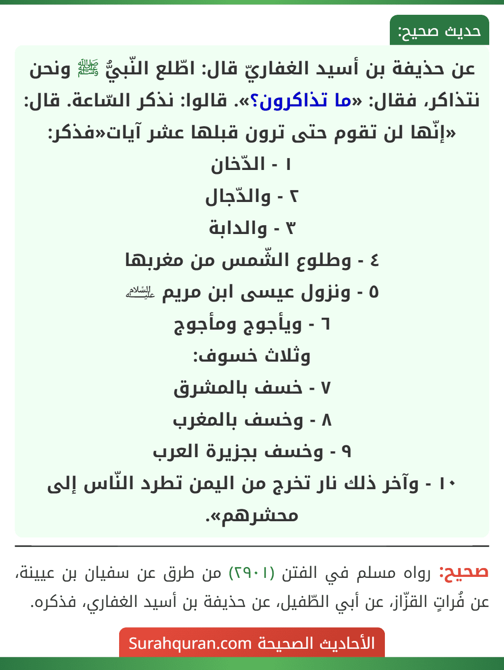 عن حذيفة بن أسيد الغفاريّ قال: اطّلع النّبيُّ ﷺ ونحن نتذاكر، فقال: «ما تذاكرون؟». قالوا: نذكر السّاعة. قال: «إنّها لن تقوم حتى ترون قبلها عشر آيات«فذكر:
١ - الدّخان
٢ - والدّجال
٣ - والدابة
٤ - وطلوع الشّمس من مغربها
٥ - ونزول عيسى ابن مريم ﵇
٦ - ويأجوج ومأجوج
وثلاث خسوف:
٧ - خسف بالمشرق
٨ - وخسف بالمغرب
٩ - وخسف بجزيرة العرب
١٠ - وآخر ذلك نار تخرج من اليمن تطرد النّاس إلى محشرهم».