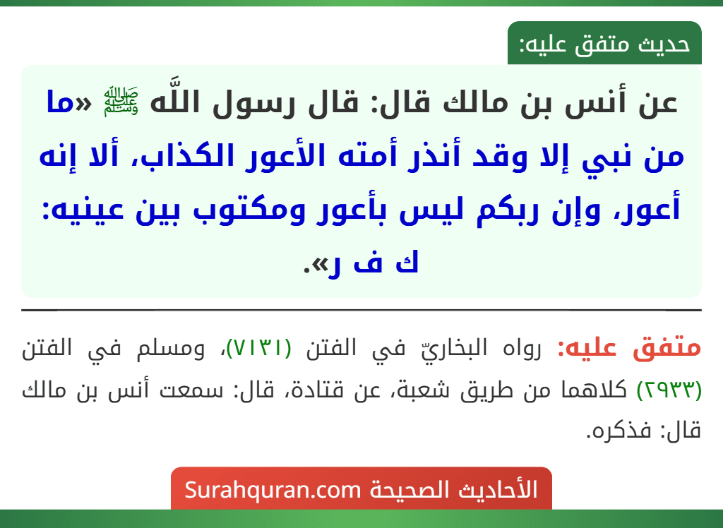 عن أنس بن مالك قال: قال رسول اللَّه ﷺ «ما من نبي إلا وقد أنذر أمته الأعور الكذاب، ألا إنه أعور، وإن ربكم ليس بأعور ومكتوب بين عينيه: ك ف ر». عن أنس بن مالك قال: قال رسول اللَّه ﷺ «ما من نبي إلا وقد أنذر أمته الأعور الكذاب، ألا إنه أعور، وإن ربكم ليس بأعور ومكتوب بين عينيه: ك ف ر».