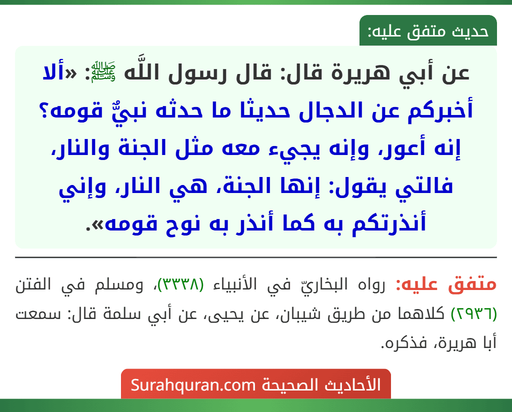عن أبي هريرة قال: قال رسول اللَّه ﷺ: «ألا أخبركم عن الدجال حديثا ما حدثه نبيٌّ قومه؟ إنه أعور، وإنه يجيء معه مثل الجنة والنار، فالتي يقول: إنها الجنة، هي النار، وإني أنذرتكم به كما أنذر به نوح قومه».