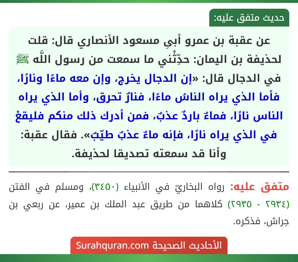 عن عقبة بن عمرو أبىِ مسعود الأنصاري قال: قلت لحذيفة بن اليمان: حدِّثْني ما سمعت من رسول اللَّه ﷺ في الدجال قال: «إن الدجال يخرج، وإن معه ماءًا ونارًا، فأما الذي يراه الناسُ ماءًا، فنارٌ تحرق، وأما الذي يراه الناس نارًا، فماءٌ باردٌ عذبٌ، فمن أدرك ذلك منكم فليقعْ في الذي يراه نارًا، فإنه ماءٌ عذبٌ طيّبٌ». فقال عقبة: وأنا قد سمعته تصديقا لحذيفة. عن عقبة بن عمرو أبىِ مسعود الأنصاري قال: قلت لحذيفة بن اليمان: حدِّثْني ما سمعت من رسول اللَّه ﷺ في الدجال قال: «إن الدجال يخرج، وإن معه ماءًا ونارًا، فأما الذي يراه الناسُ ماءًا، فنارٌ تحرق، وأما الذي يراه الناس نارًا، فماءٌ باردٌ عذبٌ، فمن أدرك ذلك منكم فليقعْ في الذي يراه نارًا، فإنه ماءٌ عذبٌ طيّبٌ». فقال عقبة: وأنا قد سمعته تصديقا لحذيفة.