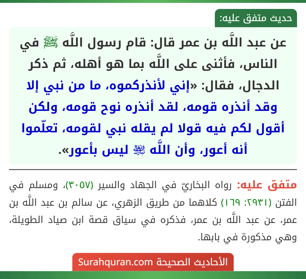 عن عبد اللَّه بن عمر قال: قام رسول اللَّه ﷺ في الناس، فأثنى على اللَّه بما هو أهله، ثم ذكر الدجال، فقال: «إني لأنذركموه، ما من نبي إلا وقد أنذره قومه، لقد أنذره نوح قومه، ولكن أقول لكم فيه قولا لم يقله نبي لقومه، تعلّموا أنه أعور، وأن اللَّه ﵎ ليس بأعور».