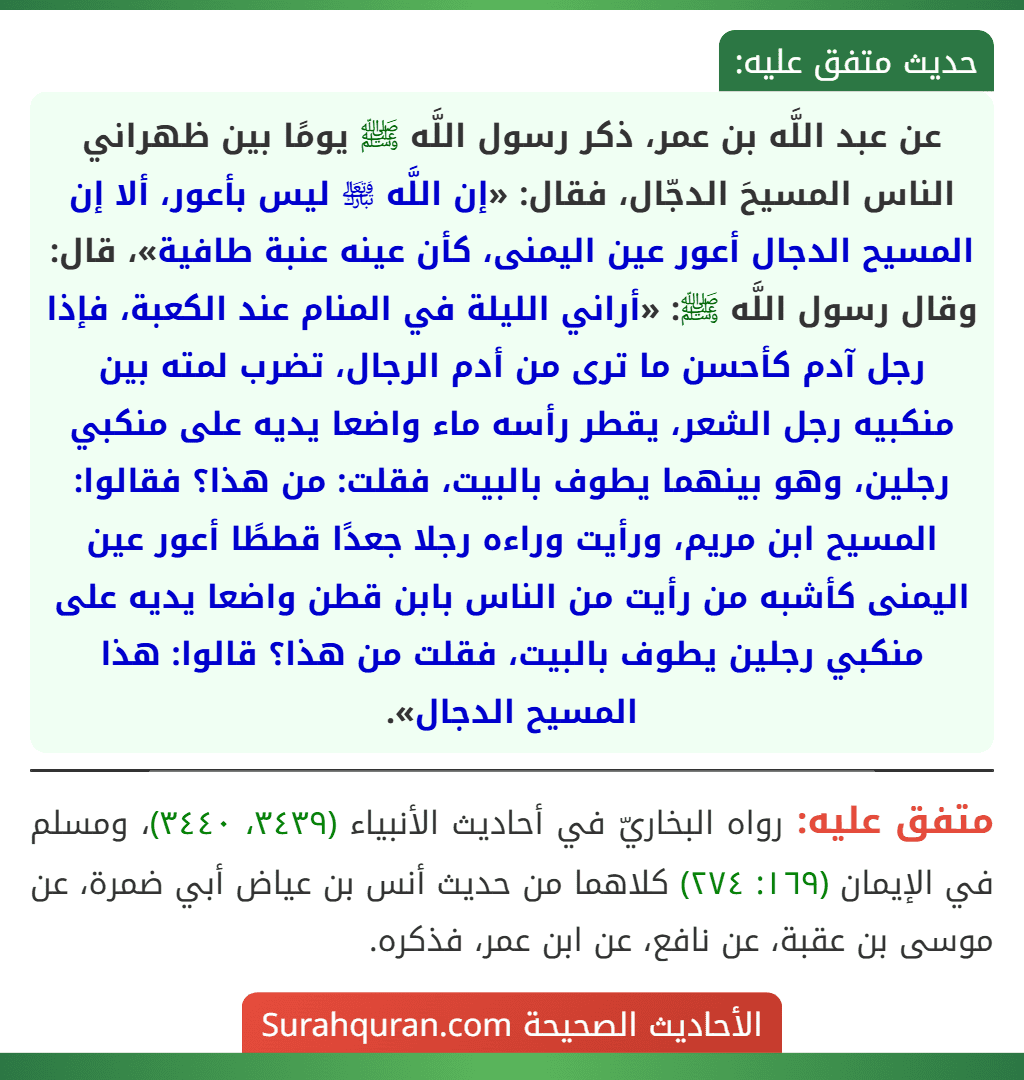 عن عبد اللَّه بن عمر، ذكر رسول اللَّه ﷺ يومًا بين ظهراني الناس المسيحَ الدجّال، فقال: «إن اللَّه ﵎ ليس بأعور، ألا إن المسيح الدجال أعور عين اليمنى، كأن عينه عنبة طافية»، قال: وقال رسول اللَّه ﷺ: «أراني الليلة في المنام عند الكعبة، فإذا رجل آدم كأحسن ما ترى من أدم الرجال، تضرب لمته بين منكبيه رجل الشعر، يقطر رأسه ماء واضعا يديه على منكبي رجلين، وهو بينهما يطوف بالبيت، فقلت: من هذا؟ فقالوا: المسيح ابن مريم، ورأيت وراءه رجلا جعدًا قططًا أعور عين اليمنى كأشبه من رأيت من الناس بابن قطن واضعا يديه على منكبي رجلين يطوف بالبيت، فقلت من هذا؟ قالوا: هذا المسيح الدجال».
