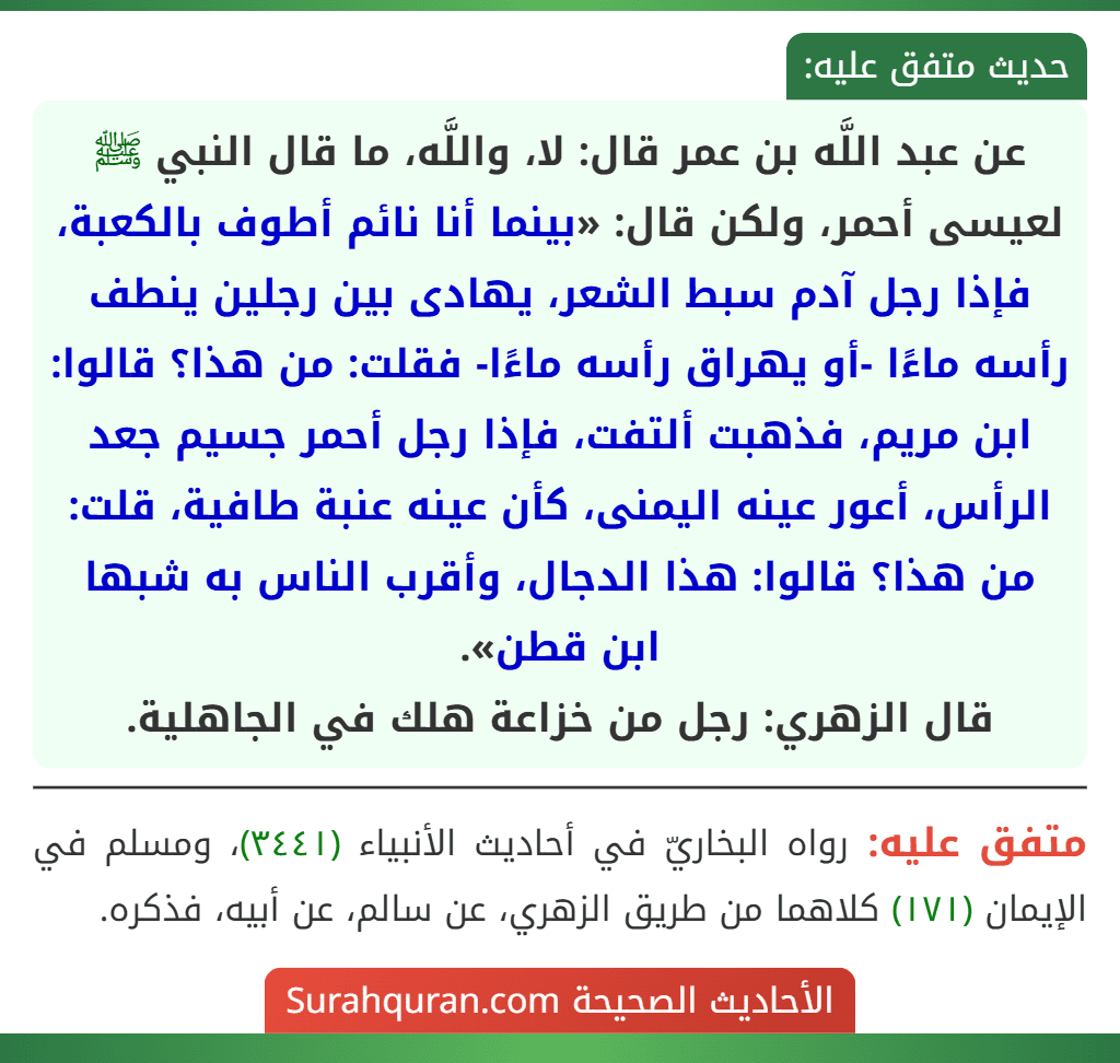 عن عبد اللَّه بن عمر قال: لا، واللَّه، ما قال النبي ﷺ لعيسى أحمر، ولكن قال: «بينما أنا نائم أطوف بالكعبة، فإذا رجل آدم سبط الشعر، يهادى بين رجلين ينطف رأسه ماءًا -أو يهراق رأسه ماءًا- فقلت: من هذا؟ قالوا: ابن مريم، فذهبت ألتفت، فإذا رجل أحمر جسيم جعد الرأس، أعور عينه اليمنى، كأن عينه عنبة طافية، قلت: من هذا؟ قالوا: هذا الدجال، وأقرب الناس به شبها ابن قطن».
قال الزهري: رجل من خزاعة هلك في الجاهلية. عن عبد اللَّه بن عمر قال: لا، واللَّه، ما قال النبي ﷺ لعيسى أحمر، ولكن قال: «بينما أنا نائم أطوف بالكعبة، فإذا رجل آدم سبط الشعر، يهادى بين رجلين ينطف رأسه ماءًا -أو يهراق رأسه ماءًا- فقلت: من هذا؟ قالوا: ابن مريم، فذهبت ألتفت، فإذا رجل أحمر جسيم جعد الرأس، أعور عينه اليمنى، كأن عينه عنبة طافية، قلت: من هذا؟ قالوا: هذا الدجال، وأقرب الناس به شبها ابن قطن».
قال الزهري: رجل من خزاعة هلك في الجاهلية.