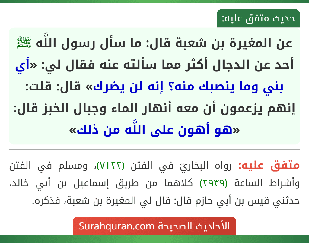 عن المغيرة بن شعبة قال: ما سأل رسول اللَّه ﷺ أحد عن الدجال أكثر مما سألته عنه فقال لي: «أي بني وما ينصبك منه؟ إنه لن يضرك» قال: قلت: إنهم يزعمون أن معه أنهار الماء وجبال الخبز قال: «هو أهون على اللَّه من ذلك» عن المغيرة بن شعبة قال: ما سأل رسول اللَّه ﷺ أحد عن الدجال أكثر مما سألته عنه فقال لي: «أي بني وما ينصبك منه؟ إنه لن يضرك» قال: قلت: إنهم يزعمون أن معه أنهار الماء وجبال الخبز قال: «هو أهون على اللَّه من ذلك»