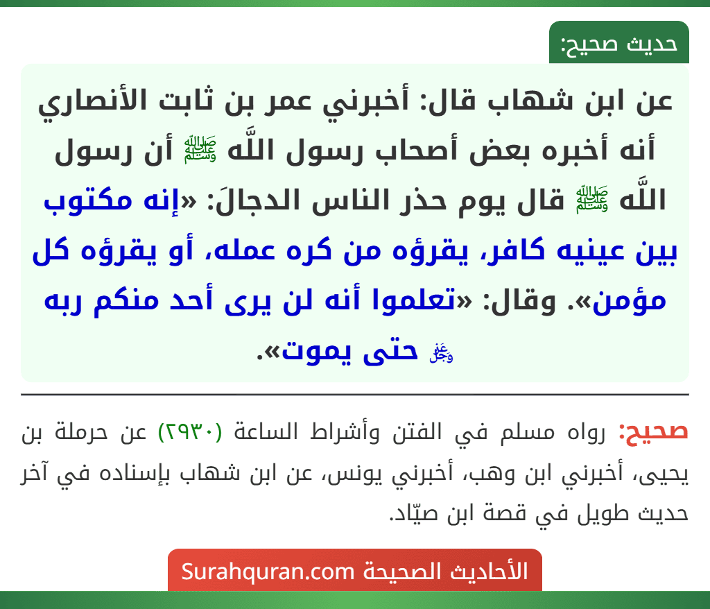 عن ابن شهاب قال: أخبرني عمر بن ثابت الأنصاري أنه أخبره بعض أصحاب رسول اللَّه ﷺ أن رسول اللَّه ﷺ قال يوم حذر الناس الدجالَ: «إنه مكتوب بين عينيه كافر، يقرؤه من كره عمله، أو يقرؤه كل مؤمن». وقال: «تعلموا أنه لن يرى أحد منكم ربه ﷿ حتى يموت».