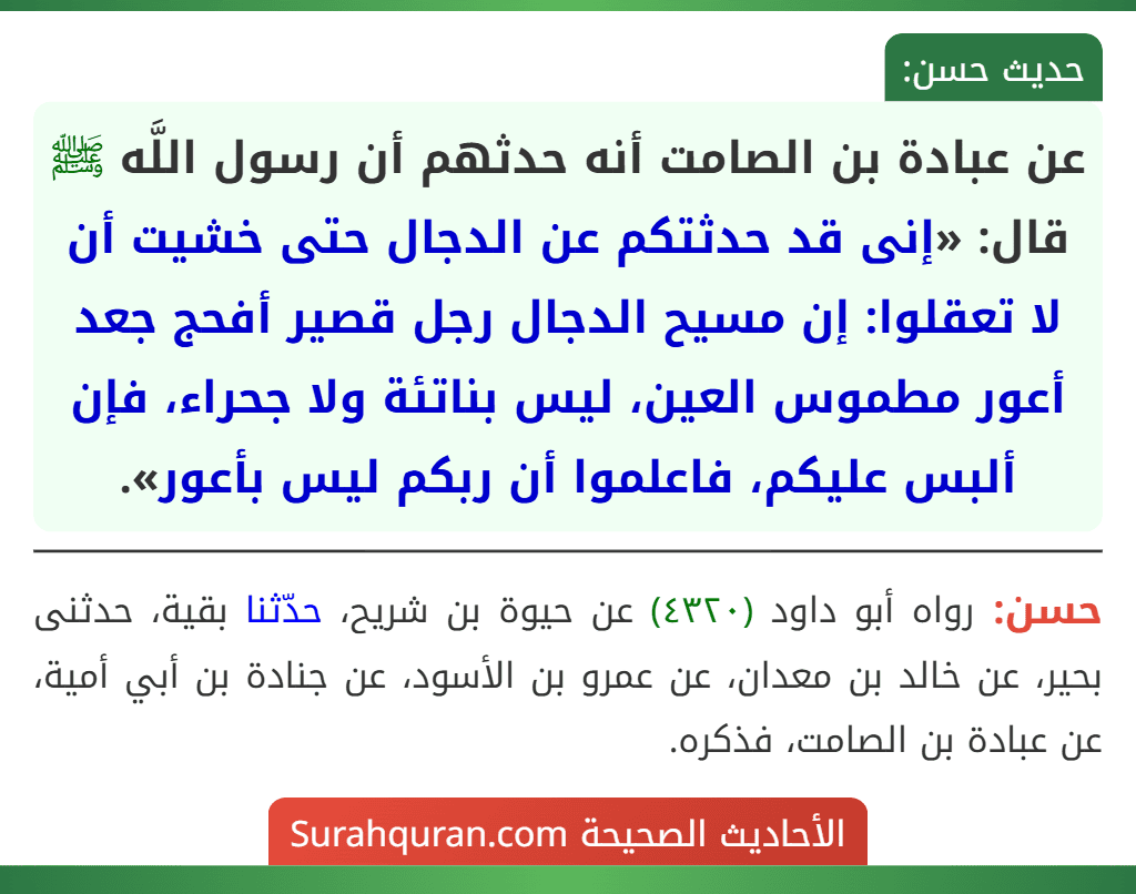عن عبادة بن الصامت أنه حدثهم أن رسول اللَّه ﷺ قال: «إنى قد حدثتكم عن الدجال حتى خشيت أن لا تعقلوا: إن مسيح الدجال رجل قصير أفحج جعد أعور مطموس العين، ليس بناتئة ولا جحراء، فإن ألبس عليكم، فاعلموا أن ربكم ليس بأعور».