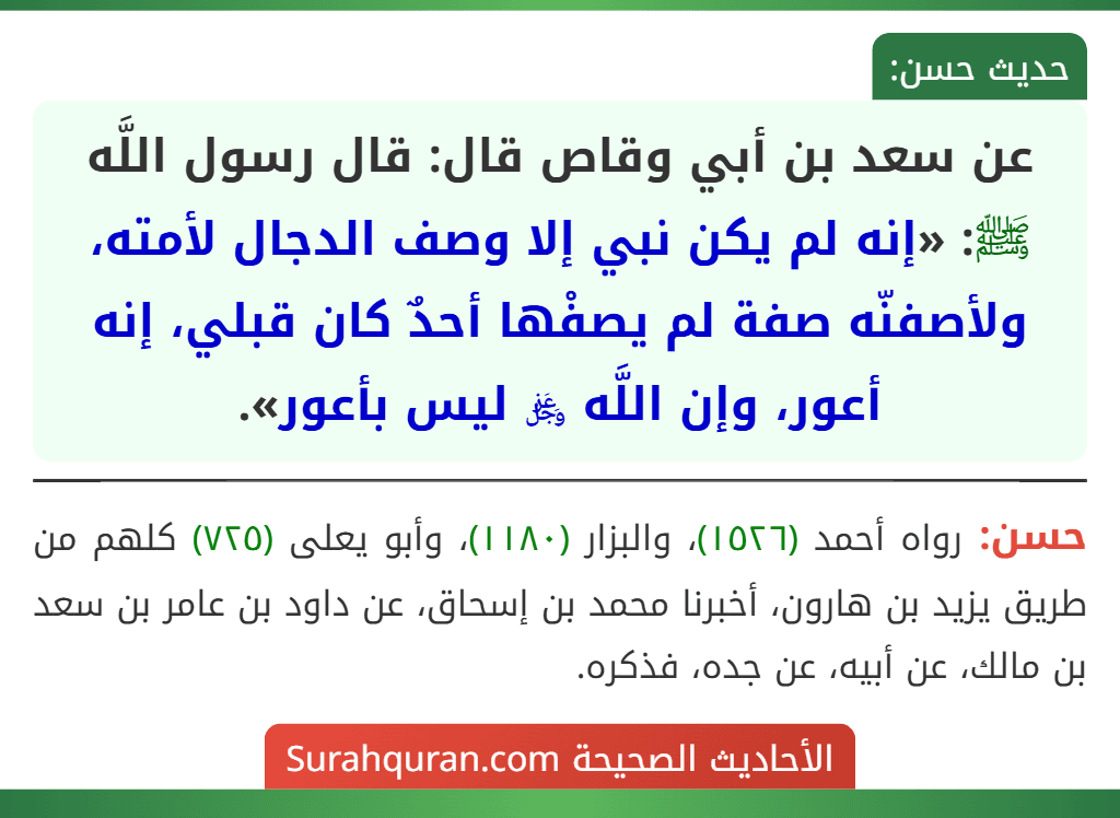 عن سعد بن أبي وقاص قال: قال رسول اللَّه ﷺ: «إنه لم يكن نبي إلا وصف الدجال لأمته، ولأصفنّه صفة لم يصفْها أحدٌ كان قبلي، إنه أعور، وإن اللَّه ﷿ ليس بأعور». عن سعد بن أبي وقاص قال: قال رسول اللَّه ﷺ: «إنه لم يكن نبي إلا وصف الدجال لأمته، ولأصفنّه صفة لم يصفْها أحدٌ كان قبلي، إنه أعور، وإن اللَّه ﷿ ليس بأعور».