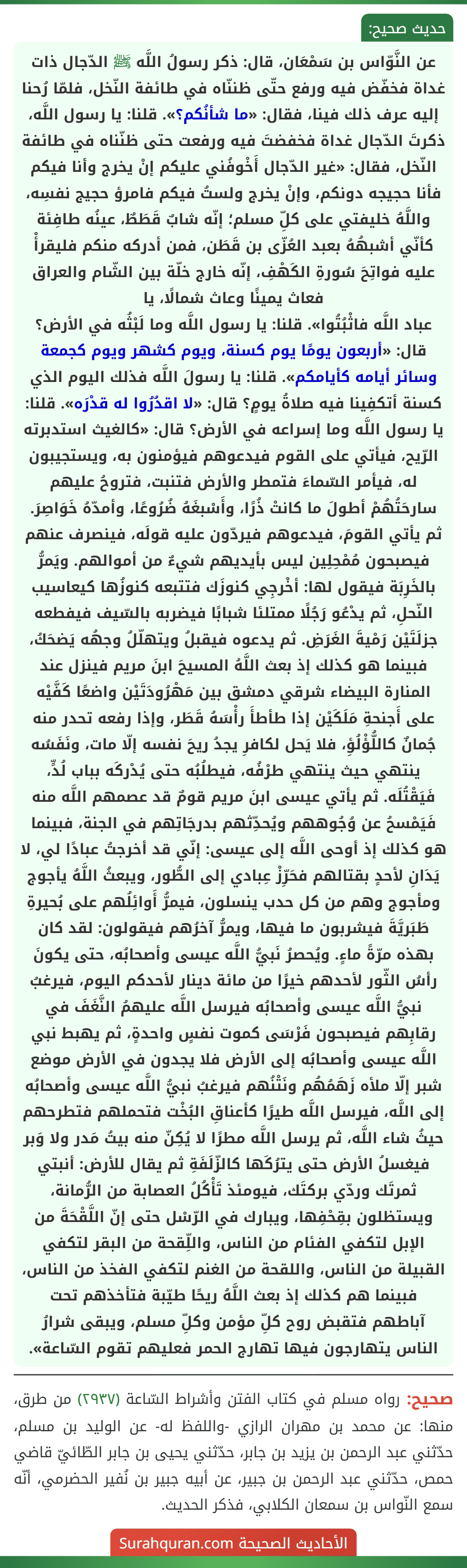 عن النَّوّاس بن سَمْعَان، قال: ذكر رسولُ اللَّه ﷺ الدّجال ذات غداة فخفّض فيه ورفع حتّى ظننّاه في طائفة النّخل، فلمّا رُحنا إليه عرف ذلك فينا، فقال: «ما شأنُكم؟». قلنا: يا رسول اللَّه، ذكرتَ الدّجال غداة فخفضتَ فيه ورفعت حتى ظنّناه في طائفة النّخل، فقال: «غير الدّجال أَخْوفُني عليكم إنْ يخرج وأنا فيكم فأنا حجيجه دونكم، وإنْ يخرج ولستُ فيكم فامرؤ حجيج نفسِه، واللَّهُ خليفتي على كلِّ مسلم؛ إنّه شابٌ قَطَطٌ، عينُه طافِئة كأنّي أشبهُهُ بعبد العُزّى بن قَطَن، فمن أدركه منكم فليقرأْ عليه فواتِحَ سُورةِ الكَهْفِ، إنّه خارج خلّة بين الشّام والعراق فعاث يمينًا وعاث شمالًا، يا
عباد اللَّه فاثْبُتُوا». قلنا: يا رسول اللَّه وما لَبْثُه في الأرض؟ قال: «أربعون يومًا يوم كسنة، ويوم كشهر ويوم كجمعة وسائر أيامه كأيامكم». قلنا: يا رسولَ اللَّه فذلك اليوم الذي كسنة أتكفِينا فيه صلاةُ يومٍ؟ قال: «لا اقدُرُوا له قدْرَه». قلنا: يا رسول اللَّه وما إسراعه في الأرض؟ قال: «كالغيث استدبرته الرّيح، فيأتي على القوم فيدعوهم فيؤمنون به، ويستجيبون له، فيأمر السّماءَ فتمطر والأرض فتنبت، فتروحُ عليهم سارحَتُهُمْ أطولَ ما كانتْ ذُرًا، وأَسْبغَهُ ضُرُوعًا، وأمدّهُ خَوَاصِرَ. ثم يأتي القومَ، فيدعوهم فيردّون عليه قولَه، فينصرف عنهم فيصبحون مُمْحِلِين ليس بأيديهم شيءٌ من أموالهم. ويَمرُّ بالخَرِبَة فيقول لها: أخْرجِي كنوزَك فتتبعه كنوزُها كيعاسيب النّحلِ، ثم يدْعُو رَجُلًا ممتلئا شبابًا فيضربه بالسّيف فيفطعه جزلَتَيْن رَمْيةَ الغَرَضِ. ثم يدعوه فيقبلُ ويتهلّلُ وجهُه يَضحَكُ، فبينما هو كذلك إذ بعث اللَّهُ المسيحَ ابنَ مريم فينزل عند المنارة البيضاء شرقي دمشق بين مَهْرُودَتَيْن واضعًا كَفَّيْه على أَجنحةِ مَلَكَيْن إذا طأطأَ رأْسَهُ قَطَر، وإذا رفعه تحدر منه جُمانٌ كاللُّؤْلُؤِ، فلا يَحل لكافرِ يجدُ ريحَ نفسه إلّا مات، ونَفَسُه ينتهي حيث ينتهي طرْفُه، فيطلُبُه حتى يُدْركَه بباب لُدٍّ، فَيَقْتُلَه. ثم يأتي عيسى ابنَ مريم قومٌ قد عصمهم اللَّه منه فَيَمْسحُ عن وُجُوههم ويُحدِّثهم بدرجَاتِهم في الجنة، فبينما هو كذلك إذ أوحى اللَّه إلى عيسى: إنّي قد أخرجتُ عبادًا لي، لا يَدَانِ لأحدٍ بقتالهم فحَرِّزْ عِبادي إلى الطُّور، ويبعثُ اللَّهُ يأجوج ومأجوج وهم من كل حدب ينسلون، فيمرُّ أَوائِلُهم على بُحيرةِ طَبَريَّةَ فيشربون ما فيها، ويمرُّ آخرُهم فيقولون: لقد كان بهذه مرّةً ماءٍ. ويُحصرُ نَبيُّ اللَّه عيسى وأصحابُه، حتى يكونَ رأسُ الثّور لأحدهم خيرًا من مائة دينار لأحدكم اليوم، فيرغبُ نبيُّ اللَّه عيسى وأصحابُه فيرسل اللَّه عليهمُ النَّغَفَ في رقابِهم فيصبحون فَرْسَى كموت نفسٍ واحدةٍ، ثم يهبط نبي اللَّه عيسى وأصحابُه إلى الأرض فلا يجدون في الأرض موضع شبر إلّا ملأه زَهَمُهُم ونَتْنُهم فيرغبُ نبيُّ اللَّه عيسى وأصحابُه إلى اللَّه، فيرسل اللَّه طيرًا كأعناقِ البُخْت فتحملهم فتطرحهم حيثُ شاء اللَّه، ثم يرسل اللَّه مطرًا لا يُكِنّ منه بيتُ مَدر ولا وَبر فيغسلُ الأرض حتى يترُكَها كالزّلَفَةِ ثم يقال للأرض: أنبتي ثمرتَك وردّي بركتَك، فيومئذ تَأْكُلُ العصابة من الرُّمانة، ويستظلون بقِحْفِها، ويبارك في الرّسْل حتى إنّ اللَّقْحَةَ من الإبل لتكفي الفئام من الناس، واللِّقحة من البقر لتكفي القبيلة من الناس، واللقحة من الغنم لتكفي الفخذ من الناس، فبينما هم كذلك إذ بعث اللَّهُ ريحًا طيّبة فتأخذهم تحت
آباطهم فتقبض روح كلِّ مؤمن وكلِّ مسلم، ويبقى شرارُ الناس يتهارجون فيها تهارج الحمر فعليهم تقوم السّاعة».