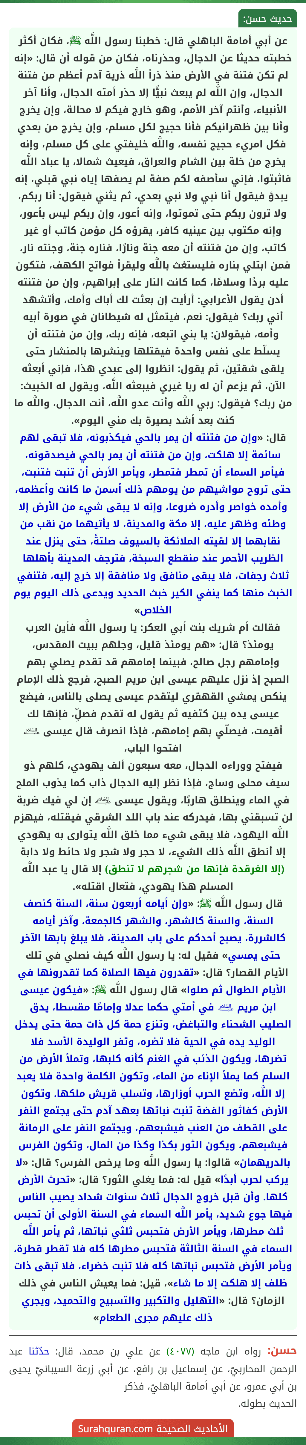 عن أبي أمامة الباهلي قال: خطبنا رسول اللَّه ﷺ، فكان أكثر خطبته حديثا عن الدجال، وحذرناه، فكان من قوله أن قال: «إنه لم تكن فتنة في الأرض منذ ذرأ اللَّه ذرية آدم أعظم من فتنة الدجال، وإن اللَّه لم يبعث نبيًّا إلا حذر أمته الدجال، وأنا آخر
الأنبياء، وأنتم آخر الأمم، وهو خارج فيكم لا محالة، وإن يخرج وأنا بين ظهرانيكم فأنا حجيج لكل مسلم، وإن يخرج من بعدي فكل امريء حجيج نفسه، واللَّه خليفتي على كل مسلم، وإنه يخرج من خلة بين الشام والعراق، فيعيث شمالا، يا عباد اللَّه فاثبتوا، فإني سأصفه لكم صفة لم يصفها إياه نبي قبلي، إنه يبدؤ فيقول أنا نبي ولا نبي بعدي، ثم يثني فيقول: أنا ربكم، ولا ترون ربكم حتى تموتوا، وإنه أعور، وإن ربكم ليس بأعور، وإنه مكتوب بين عينيه كافر، يقرؤه كل مؤمن كاتب أو غير كاتب، وإن من فتنته أن معه جنة ونارًا، فناره جنة، وجنته نار، فمن ابتلي بناره فليستغث باللَّه وليقرأ فواتح الكهف، فتكون عليه بردًا وسلامًا، كما كانت النار على إبراهيم، وإن من فتنته أدن يقول الأعرابي: أرأيت إن بعثت لك أباك وأمك، وأتشهد أني ربك؟ فيقول: نعم، فيتمثل له شيطانان في صورة أبيه وأمه، فيقولان: يا بني اتبعه، فإنه ربك، وإن من فتنته أن يسلّط على نفس واحدة فيقتلها وينشرها بالمنشار حتى يلقى شقتين، ثم يقول: انظروا إلى عبدي هذا، فإني أبعثه الآن، ثم يزعم أن له ربا غيري فيبعثه اللَّه، ويقول له الخبيث: من ربك؟ فيقول: ربي اللَّه وأنت عدو اللَّه، أنت الدجال، واللَّه ما كنت بعد أشد بصيرة بك مني اليوم».
قال: «وإن من فتنته أن يمر بالحي فيكذبونه، فلا تبقى لهم سائمة إلا هلكت، وإن من فتنته أن يمر بالحي فيصدقونه، فيأمر السماء أن تمطر فتمطر، ويأمر الأرض أن تنبت فتنبت، حتى تروح مواشيهم من يومهم ذلك أسمن ما كانت وأعظمه، وأمده خواصر وأدره ضروعا، وإنه لا يبقى شيء من الأرض إلا وطئه وظهر عليه، إلا مكة والمدينة، لا يأتيهما من نقب من نقابهما إلا لقيته الملائكة بالسيوف صلتةً، حتى ينزل عند الظريب الأحمر عند منقطع السبخة، فترجف المدينة بأهلها ثلاث رجفات، فلا يبقى منافق ولا منافقة إلا خرج إليه، فتنفي الخبث منها كما ينفي الكير خبث الحديد ويدعى ذلك اليوم يوم الخلاص»
فقالت أم شريك بنت أبي العكر: يا رسول اللَّه فأين العرب يومئذ؟ قال: «هم يومئذ قليل، وجلهم ببيت المقدس، وإمامهم رجل صالح، فبينما إمامهم قد تقدم يصلي بهم الصبح إذ نزل عليهم عيسى ابن مريم الصبح، فرجع ذلك الإمام ينكص يمشي القهقري ليتقدم عيسى يصلى بالناس، فيضع عيسى يده بين كتفيه ثم يقول له تقدم فصلِّ، فإنها لك أقيمت، فيصلّي بهم إمامهم، فإذا انصرف قال عيسى ﵇ افتحوا الباب،
فيفتح ووراءه الدجال، معه سبعون ألف يهودي، كلهم ذو سيف محلى وساج، فإذا نظر إليه الدجال ذاب كما يذوب الملح في الماء وينطلق هاربًا، ويقول عيسى ﵇ إن لي فيك ضربة لن تسبقني بها، فيدركه عند باب اللد الشرقي فيقتله، فيهزم اللَّه اليهود، فلا يبقى شيء مما خلق اللَّه يتوارى به يهودي إلا أنطق اللَّه ذلك الشيء، لا حجر ولا شجر ولا حائط ولا دابة (إلا الغرقدة فإنها من شجرهم لا تنطق) إلا قال يا عبد اللَّه المسلم هذا يهودي، فتعال اقتله».
قال رسول اللَّه ﷺ: «وإن أيامه أربعون سنة، السنة كنصف السنة، والسنة كالشهر، والشهر كالجمعة، وآخر أيامه كالشررة، يصبح أحدكم على باب المدينة، فلا يبلغ بابها الآخر حتى يمسي» فقيل له: يا رسول اللَّه كيف نصلي في تلك الأيام القصار؟ قال: «تقدرون فيها الصلاة كما تقدرونها في الأيام الطوال ثم صلوا» قال رسول اللَّه ﷺ: «فيكون عيسى ابن مريم ﵇ في أمتي حكما عدلا وإمامًا مقسطا، يدق الصليب الشحناء والتباغض، وتنزع حمة كل ذات حمة حتى يدخل الوليد يده في الحية فلا تضره، وتفر الوليدة الأسد فلا تضرها، ويكون الذئب في الغنم كأنه كلبها، وتملأ الأرض من السلم كما يملأ الإناء من الماء، وتكون الكلمة واحدة فلا يعبد إلا اللَّه، وتضع الحرب أوزارها، وتسلب قريش ملكها. وتكون الأرض كفاثور الفضة تنبت نباتها بعهد آدم حتى يجتمع النفر على القطف من العنب فيشبعهم، ويجتمع النفر على الرمانة فيشبعهم، ويكون الثور بكذا وكذا من المال، وتكون الفرس بالدريهمان» قالوا: يا رسول اللَّه وما يرخص الفرس؟ قال: «لا يركب لحرب أبدًا» قيل له: فما يغلي الثور؟ قال: «تحرث الأرض كلها. وأن قبل خروج الدجال ثلاث سنوات شداد يصيب الناس فيها جوع شديد، يأمر اللَّه السماء في السنة الأولى أن تحبس ثلث مطرها، ويأمر الأرض فتحبس ثلثي نباتها، ثم يأمر اللَّه السماء في السنة الثالثة فتحبس مطرها كله فلا تقطر قطرة، ويأمر الأرض فتحبس نباتها كله فلا تنبت خضراء، فلا تبقى ذات ظلف إلا هلكت إلا ما شاء»، قيل: فما يعيش الناس في ذلك الزمان؟ قال: «التهليل والتكبير والتسبيح والتحميد، ويجري ذلك عليهم مجرى الطعام»