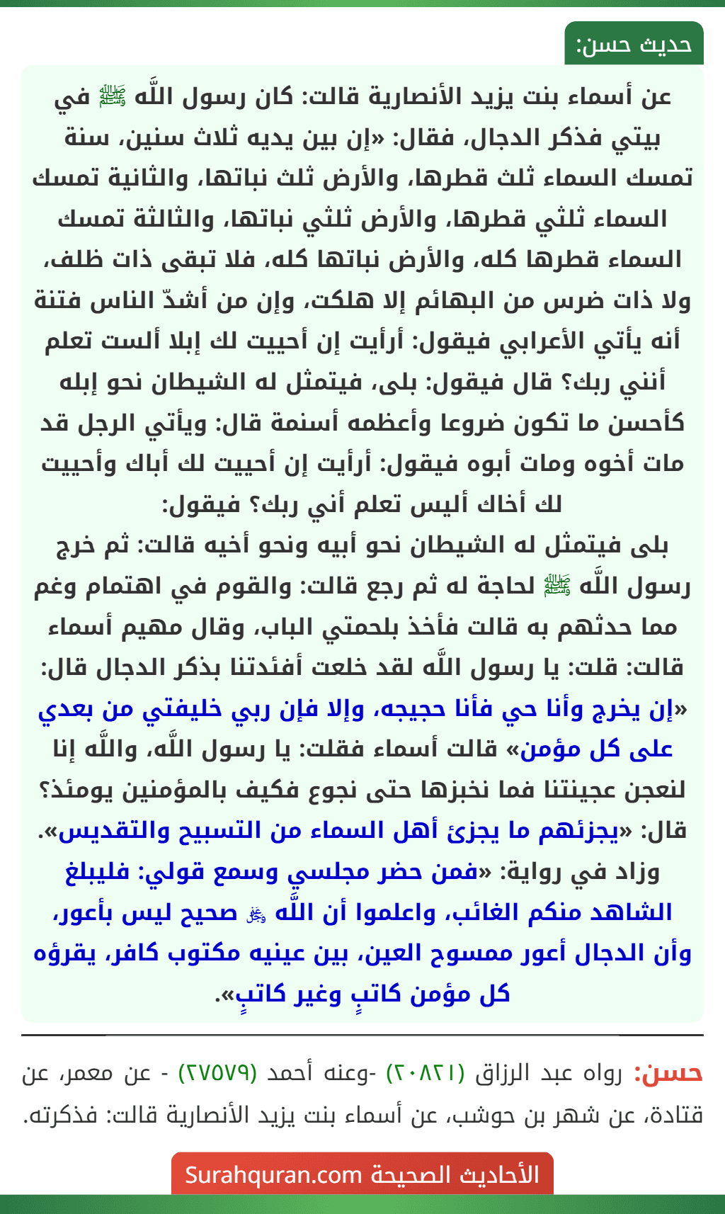 عن أسماء بنت يزيد الأنصارية قالت: كان رسول اللَّه ﷺ في بيتي فذكر الدجال، فقال: «إن بين يديه ثلاث سنين، سنة تمسك السماء ثلث قطرها، والأرض ثلث نباتها، والثانية تمسك السماء ثلثي قطرها، والأرض ثلثي نباتها، والثالثة تمسك السماء قطرها كله، والأرض نباتها كله، فلا تبقى ذات ظلف، ولا ذات ضرس من البهائم إلا هلكت، وإن من أشدّ الناس فتنة أنه يأتي الأعرابي فيقول: أرأيت إن أحييت لك إبلا ألست تعلم أنني ربك؟ قال فيقول: بلى، فيتمثل له الشيطان نحو إبله كأحسن ما تكون ضروعا وأعظمه أسنمة قال: ويأتي الرجل قد مات أخوه ومات أبوه فيقول: أرأيت إن أحييت لك أباك وأحييت لك أخاك أليس تعلم أني ربك؟ فيقول:
بلى فيتمثل له الشيطان نحو أبيه ونحو أخيه قالت: ثم خرج رسول اللَّه ﷺ لحاجة له ثم رجع قالت: والقوم في اهتمام وغم مما حدثهم به قالت فأخذ بلحمتي الباب، وقال مهيم أسماء قالت: قلت: يا رسول اللَّه لقد خلعت أفئدتنا بذكر الدجال قال: «إن يخرج وأنا حي فأنا حجيجه، وإلا فإن ربي خليفتي من بعدي على كل مؤمن» قالت أسماء فقلت: يا رسول اللَّه، واللَّه إنا لنعجن عجينتنا فما نخبزها حتى نجوع فكيف بالمؤمنين يومئذ؟ قال: «يجزئهم ما يجزئ أهل السماء من التسبيح والتقديس».
وزاد في رواية: «فمن حضر مجلسي وسمع قولي: فليبلغ الشاهد منكم الغائب، واعلموا أن اللَّه ﷿ صحيح ليس بأعور، وأن الدجال أعور ممسوح العين، بين عينيه مكتوب كافر، يقرؤه كل مؤمن كاتبٍ وغير كاتبٍ». عن أسماء بنت يزيد الأنصارية قالت: كان رسول اللَّه ﷺ في بيتي فذكر الدجال، فقال: «إن بين يديه ثلاث سنين، سنة تمسك السماء ثلث قطرها، والأرض ثلث نباتها، والثانية تمسك السماء ثلثي قطرها، والأرض ثلثي نباتها، والثالثة تمسك السماء قطرها كله، والأرض نباتها كله، فلا تبقى ذات ظلف، ولا ذات ضرس من البهائم إلا هلكت، وإن من أشدّ الناس فتنة أنه يأتي الأعرابي فيقول: أرأيت إن أحييت لك إبلا ألست تعلم أنني ربك؟ قال فيقول: بلى، فيتمثل له الشيطان نحو إبله كأحسن ما تكون ضروعا وأعظمه أسنمة قال: ويأتي الرجل قد مات أخوه ومات أبوه فيقول: أرأيت إن أحييت لك أباك وأحييت لك أخاك أليس تعلم أني ربك؟ فيقول:
بلى فيتمثل له الشيطان نحو أبيه ونحو أخيه قالت: ثم خرج رسول اللَّه ﷺ لحاجة له ثم رجع قالت: والقوم في اهتمام وغم مما حدثهم به قالت فأخذ بلحمتي الباب، وقال مهيم أسماء قالت: قلت: يا رسول اللَّه لقد خلعت أفئدتنا بذكر الدجال قال: «إن يخرج وأنا حي فأنا حجيجه، وإلا فإن ربي خليفتي من بعدي على كل مؤمن» قالت أسماء فقلت: يا رسول اللَّه، واللَّه إنا لنعجن عجينتنا فما نخبزها حتى نجوع فكيف بالمؤمنين يومئذ؟ قال: «يجزئهم ما يجزئ أهل السماء من التسبيح والتقديس».
وزاد في رواية: «فمن حضر مجلسي وسمع قولي: فليبلغ الشاهد منكم الغائب، واعلموا أن اللَّه ﷿ صحيح ليس بأعور، وأن الدجال أعور ممسوح العين، بين عينيه مكتوب كافر، يقرؤه كل مؤمن كاتبٍ وغير كاتبٍ».