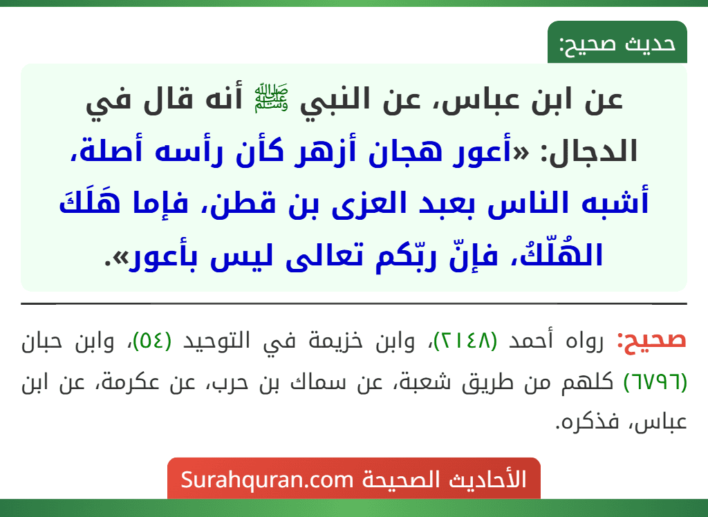 عن ابن عباس، عن النبي ﷺ أنه قال في الدجال: «أعور هجان أزهر كأن رأسه أصلة، أشبه الناس بعبد العزى بن قطن، فإما هَلَكَ الهُلّكُ، فإنّ ربّكم تعالى ليس بأعور».