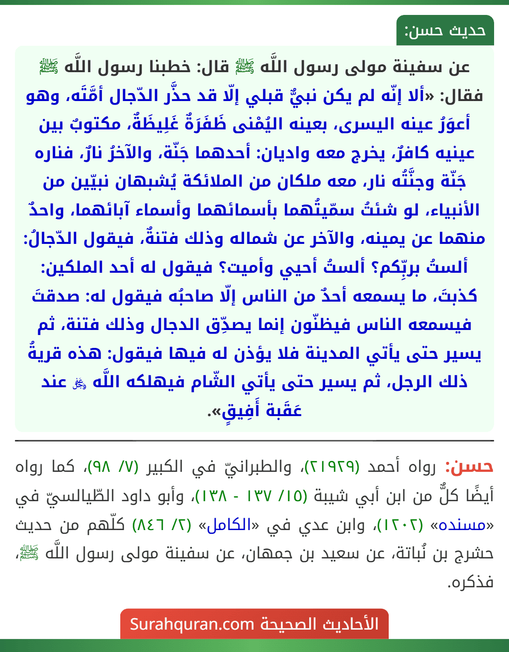 عن سفينة مولى رسول اللَّه ﷺ قال: خطبنا رسول اللَّه ﷺ فقال: «ألا إنّه لم يكن نبيٌّ قبلي إلّا قد حذَّر الدّجال أمَّتَه، وهو أعوَرُ عينه اليسرى، بعينه اليُمْنى ظَفَرَةٌ غَلِيظَةٌ، مكتوبٌ بين عينيه كافرٌ، يخرج معه واديان: أحدهما جَنّة، والآخرُ نارٌ، فناره جَنّة وجنَّتُه نار، معه ملكان من الملائكة يُشبهان نبيّين من الأنبياء، لو شئتُ سمّيتُهما بأسمائهما وأسماء آبائهما، واحدٌ منهما عن يمينه، والآخر عن شماله وذلك فتنةٌ، فيقول الدّجالُ: ألستُ بربِّكم؟ ألستُ أحيي وأميت؟ فيقول له أحد الملكين: كذبتَ، ما يسمعه أحدٌ من الناس إلّا صاحبُه فيقول له: صدقتَ فيسمعه الناس فيظنّون إنما يصدِّق الدجال وذلك فتنة، ثم يسير حتى يأتي المدينة فلا يؤذن له فيها فيقول: هذه قريةُ ذلك الرجل، ثم يسير حتى يأتي الشّام فيهلكه اللَّه ﷿ عند عَقَبة أَفِيقٍ».