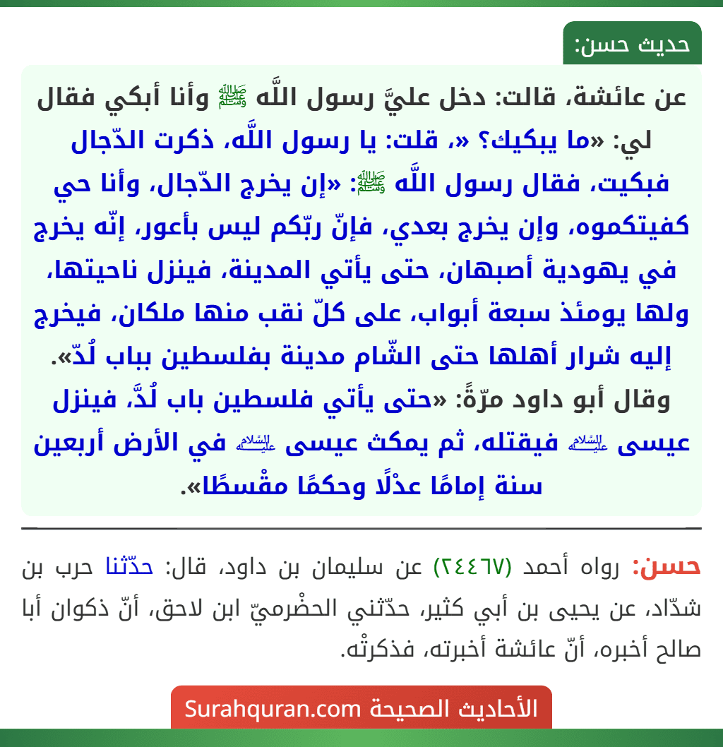 عن عائشة، قالت: دخل عليَّ رسول اللَّه ﷺ وأنا أبكي فقال لي: «ما يبكيك؟ «، قلت: يا رسول اللَّه، ذكرت الدّجال فبكيت، فقال رسول اللَّه ﷺ: «إن يخرج الدّجال، وأنا حي كفيتكموه، وإن يخرج بعدي، فإنّ ربّكم ليس بأعور، إنّه يخرج في يهودية أصبهان، حتى يأتي المدينة، فينزل ناحيتها، ولها يومئذ سبعة أبواب، على كلّ نقب منها ملكان، فيخرج إليه شرار أهلها حتى الشّام مدينة بفلسطين بباب لُدّ».
وقال أبو داود مرّةً: «حتى يأتي فلسطين باب لُدَّ، فينزل عيسى ﵇ فيقتله، ثم يمكث عيسى ﵇ في الأرض أربعين سنة إمامًا عدْلًا وحكمًا مقْسطًا».