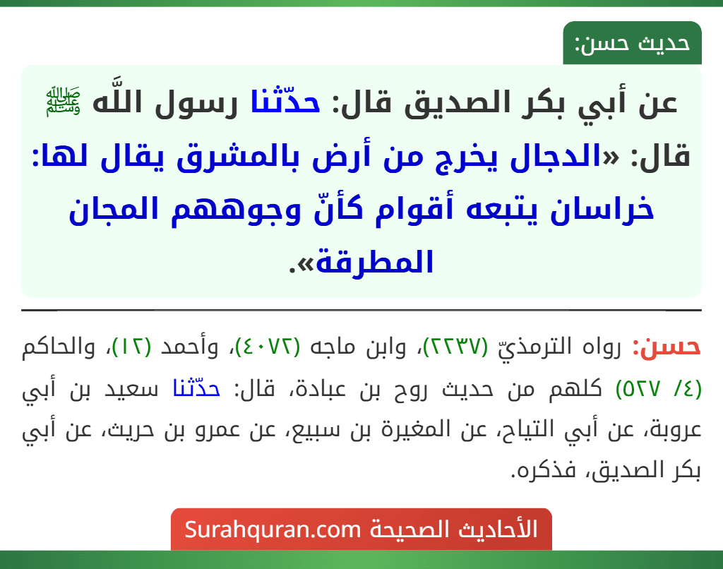عن أبي بكر الصديق قال: حدّثنا رسول اللَّه ﷺ قال: «الدجال يخرج من أرض بالمشرق يقال لها: خراسان يتبعه أقوام كأنّ وجوههم المجان المطرقة». عن أبي بكر الصديق قال: حدّثنا رسول اللَّه ﷺ قال: «الدجال يخرج من أرض بالمشرق يقال لها: خراسان يتبعه أقوام كأنّ وجوههم المجان المطرقة».