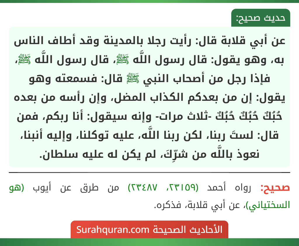 عن أبي قلابة قال: رأيت رجلا بالمدينة وقد أطاف الناس به، وهو يقول: قال رسول اللَّه ﷺ، قال رسول اللَّه ﷺ، فإذا رجل من أصحاب النبي ﷺ قال: فسمعته وهو يقول: إن من بعدكم الكذاب المضل، وإن رأسه من بعده حُبُكٌ حُبُكٌ حُبُكٌ -ثلاث مرات- وإنه سيقول: أنا ربكم، فمن قال: لستَ ربنا، لكن ربنا اللَّه، عليه توكلنا، وإليه أنبنا، نعوذ باللَّه من شرِّكَ، لم يكن له عليه سلطان.