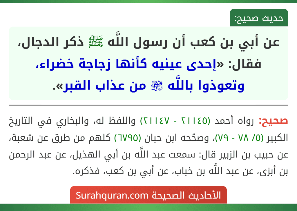 عن أبي بن كعب أن رسول اللَّه ﷺ ذكر الدجال، فقال: «إحدى عينيه كأنها زجاجة خضراء، وتعوذوا باللَّه ﵎ من عذاب القبر». عن أبي بن كعب أن رسول اللَّه ﷺ ذكر الدجال، فقال: «إحدى عينيه كأنها زجاجة خضراء، وتعوذوا باللَّه ﵎ من عذاب القبر».