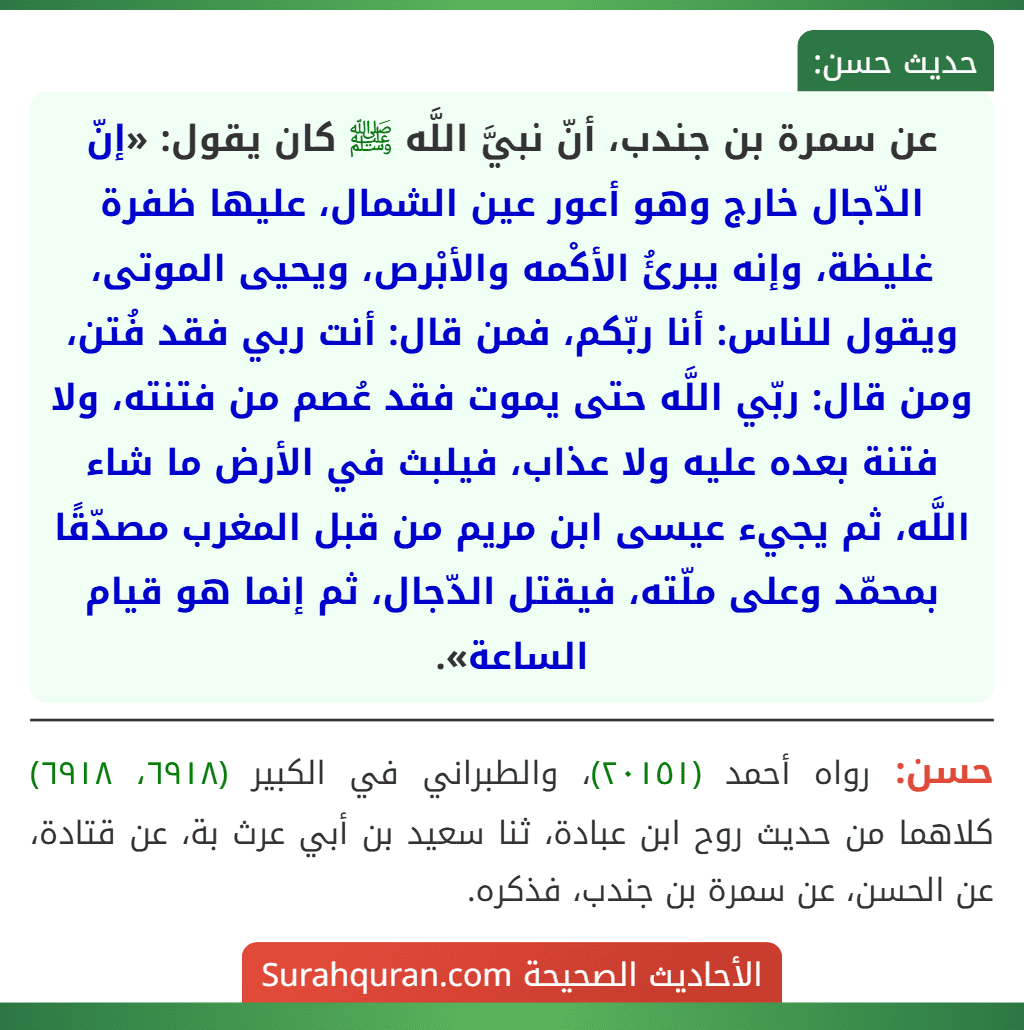 عن سمرة بن جندب، أنّ نبيَّ اللَّه ﷺ كان يقول: «إنّ الدّجال خارج وهو أعور عين الشمال، عليها ظفرة غليظة، وإنه يبرئُ الأكْمه والأبْرص، ويحيى الموتى، ويقول للناس: أنا ربّكم، فمن قال: أنت ربي فقد فُتن، ومن قال: ربّي اللَّه حتى يموت فقد عُصم من فتنته، ولا فتنة بعده عليه ولا عذاب، فيلبث في الأرض ما شاء اللَّه، ثم يجيء عيسى ابن مريم من قبل المغرب مصدّقًا بمحمّد وعلى ملّته، فيقتل الدّجال، ثم إنما هو قيام الساعة».